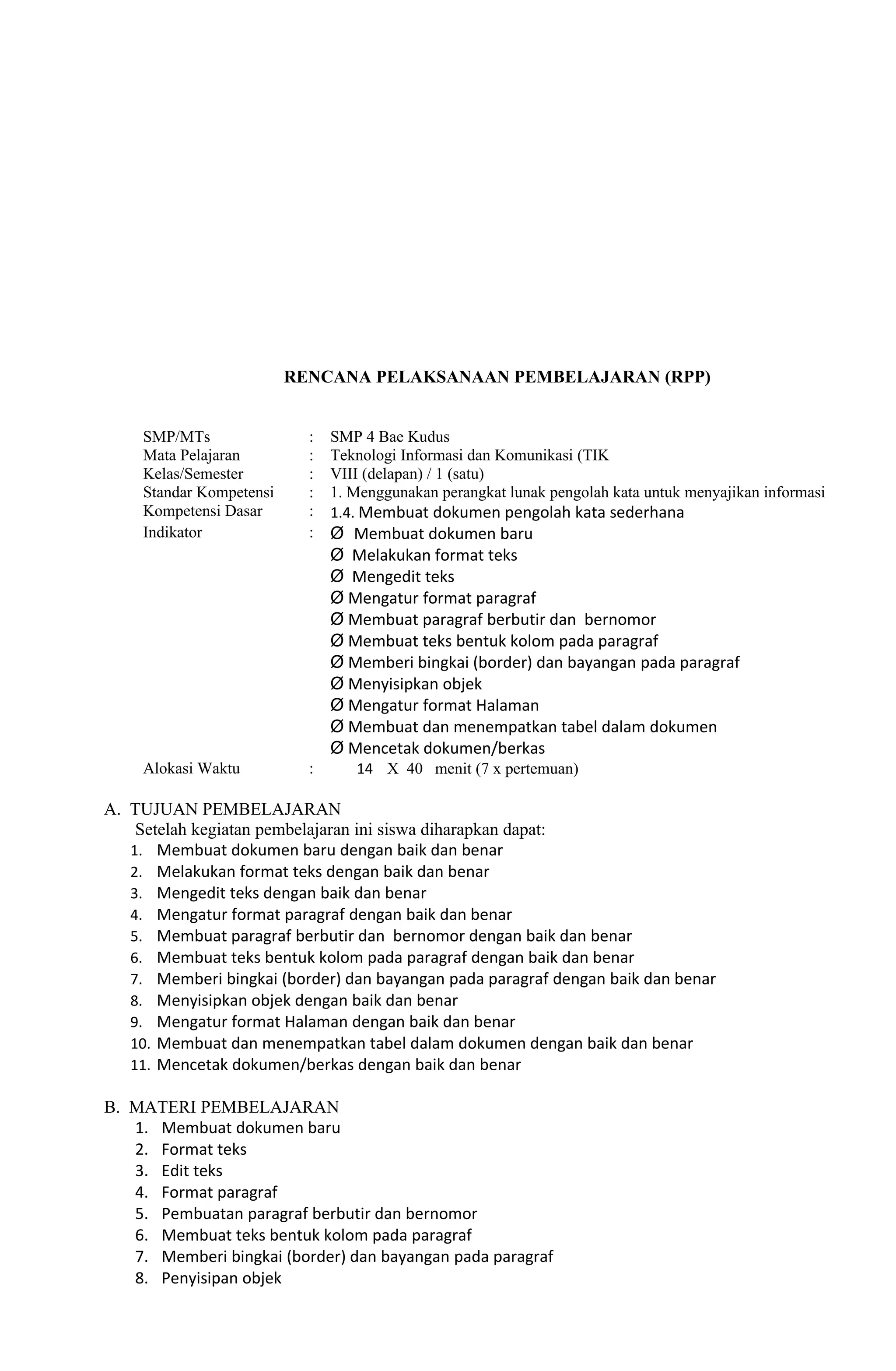RENCANA PELAKSANAAN PEMBELAJARAN (RPP)


     SMP/MTs                :   SMP 4 Bae Kudus
     Mata Pelajaran         :   Teknologi Informasi dan Komunikasi (TIK
     Kelas/Semester         :   VIII (delapan) / 1 (satu)
     Standar Kompetensi     :   1. Menggunakan perangkat lunak pengolah kata untuk menyajikan informasi
     Kompetensi Dasar       :   1.4. Membuat dokumen pengolah kata sederhana
     Indikator              :   Ø Membuat dokumen baru
                                Ø Melakukan format teks
                                Ø Mengedit teks
                                Ø Mengatur format paragraf
                                Ø Membuat paragraf berbutir dan bernomor
                                Ø Membuat teks bentuk kolom pada paragraf
                                Ø Memberi bingkai (border) dan bayangan pada paragraf
                                Ø Menyisipkan objek
                                Ø Mengatur format Halaman
                                Ø Membuat dan menempatkan tabel dalam dokumen
                                Ø Mencetak dokumen/berkas
     Alokasi Waktu          :      14 X 40 menit (7 x pertemuan)

A. TUJUAN PEMBELAJARAN
    Setelah kegiatan pembelajaran ini siswa diharapkan dapat:
   1. Membuat dokumen baru dengan baik dan benar
   2. Melakukan format teks dengan baik dan benar
   3. Mengedit teks dengan baik dan benar
   4. Mengatur format paragraf dengan baik dan benar
   5. Membuat paragraf berbutir dan bernomor dengan baik dan benar
   6. Membuat teks bentuk kolom pada paragraf dengan baik dan benar
   7. Memberi bingkai (border) dan bayangan pada paragraf dengan baik dan benar
   8. Menyisipkan objek dengan baik dan benar
   9. Mengatur format Halaman dengan baik dan benar
   10. Membuat dan menempatkan tabel dalam dokumen dengan baik dan benar
   11. Mencetak dokumen/berkas dengan baik dan benar

B. MATERI PEMBELAJARAN
   1. Membuat dokumen baru
   2. Format teks
   3. Edit teks
   4. Format paragraf
   5. Pembuatan paragraf berbutir dan bernomor
   6. Membuat teks bentuk kolom pada paragraf
   7. Memberi bingkai (border) dan bayangan pada paragraf
   8. Penyisipan objek
 