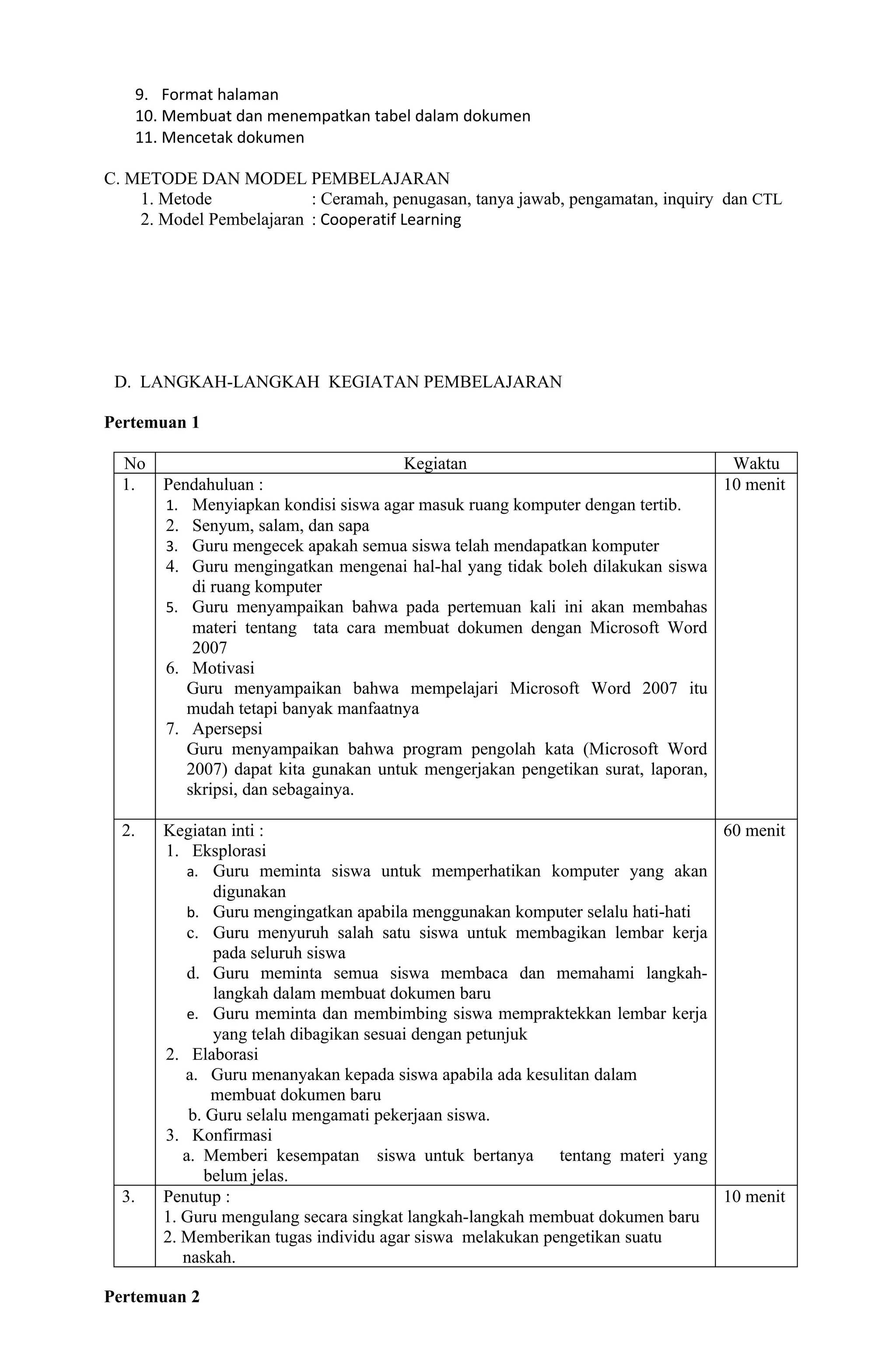 9. Format halaman
    10. Membuat dan menempatkan tabel dalam dokumen
    11. Mencetak dokumen

C. METODE DAN MODEL PEMBELAJARAN
    1. Metode             : Ceramah, penugasan, tanya jawab, pengamatan, inquiry dan CTL
    2. Model Pembelajaran : Cooperatif Learning




 D. LANGKAH-LANGKAH KEGIATAN PEMBELAJARAN

Pertemuan 1

  No                                  Kegiatan                                   Waktu
  1.   Pendahuluan :                                                            10 menit
       1. Menyiapkan kondisi siswa agar masuk ruang komputer dengan tertib.
       2. Senyum, salam, dan sapa
       3. Guru mengecek apakah semua siswa telah mendapatkan komputer
       4. Guru mengingatkan mengenai hal-hal yang tidak boleh dilakukan siswa
           di ruang komputer
       5. Guru menyampaikan bahwa pada pertemuan kali ini akan membahas
           materi tentang tata cara membuat dokumen dengan Microsoft Word
           2007
       6. Motivasi
          Guru menyampaikan bahwa mempelajari Microsoft Word 2007 itu
          mudah tetapi banyak manfaatnya
       7. Apersepsi
          Guru menyampaikan bahwa program pengolah kata (Microsoft Word
          2007) dapat kita gunakan untuk mengerjakan pengetikan surat, laporan,
          skripsi, dan sebagainya.

  2.   Kegiatan inti :                                                        60 menit
       1. Eksplorasi
           a. Guru meminta siswa untuk memperhatikan komputer yang akan
               digunakan
           b. Guru mengingatkan apabila menggunakan komputer selalu hati-hati
           c. Guru menyuruh salah satu siswa untuk membagikan lembar kerja
               pada seluruh siswa
           d. Guru meminta semua siswa membaca dan memahami langkah-
               langkah dalam membuat dokumen baru
           e. Guru meminta dan membimbing siswa mempraktekkan lembar kerja
               yang telah dibagikan sesuai dengan petunjuk
       2. Elaborasi
          a. Guru menanyakan kepada siswa apabila ada kesulitan dalam
              membuat dokumen baru
           b. Guru selalu mengamati pekerjaan siswa.
       3. Konfirmasi
          a. Memberi kesempatan siswa untuk bertanya tentang materi yang
             belum jelas.
  3.   Penutup :                                                              10 menit
       1. Guru mengulang secara singkat langkah-langkah membuat dokumen baru
       2. Memberikan tugas individu agar siswa melakukan pengetikan suatu
          naskah.

Pertemuan 2
 