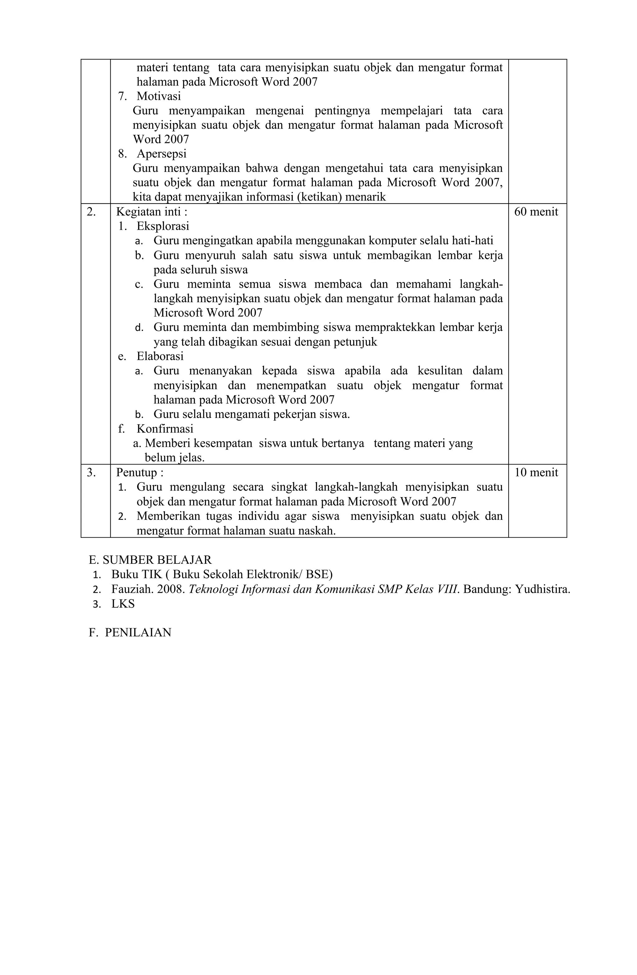 materi tentang tata cara menyisipkan suatu objek dan mengatur format
         halaman pada Microsoft Word 2007
     7. Motivasi
        Guru menyampaikan mengenai pentingnya mempelajari tata cara
        menyisipkan suatu objek dan mengatur format halaman pada Microsoft
        Word 2007
     8. Apersepsi
        Guru menyampaikan bahwa dengan mengetahui tata cara menyisipkan
        suatu objek dan mengatur format halaman pada Microsoft Word 2007,
        kita dapat menyajikan informasi (ketikan) menarik
2.   Kegiatan inti :                                                          60 menit
     1. Eksplorasi
        a. Guru mengingatkan apabila menggunakan komputer selalu hati-hati
        b. Guru menyuruh salah satu siswa untuk membagikan lembar kerja
             pada seluruh siswa
        c. Guru meminta semua siswa membaca dan memahami langkah-
             langkah menyisipkan suatu objek dan mengatur format halaman pada
             Microsoft Word 2007
        d. Guru meminta dan membimbing siswa mempraktekkan lembar kerja
             yang telah dibagikan sesuai dengan petunjuk
     e. Elaborasi
        a. Guru menanyakan kepada siswa apabila ada kesulitan dalam
             menyisipkan dan menempatkan suatu objek mengatur format
             halaman pada Microsoft Word 2007
        b. Guru selalu mengamati pekerjan siswa.
     f. Konfirmasi
        a. Memberi kesempatan siswa untuk bertanya tentang materi yang
           belum jelas.
3.   Penutup :                                                                10 menit
     1. Guru mengulang secara singkat langkah-langkah menyisipkan suatu
         objek dan mengatur format halaman pada Microsoft Word 2007
     2. Memberikan tugas individu agar siswa menyisipkan suatu objek dan
         mengatur format halaman suatu naskah.

E. SUMBER BELAJAR
 1. Buku TIK ( Buku Sekolah Elektronik/ BSE)
 2. Fauziah. 2008. Teknologi Informasi dan Komunikasi SMP Kelas VIII. Bandung: Yudhistira.
 3. LKS

F. PENILAIAN
 