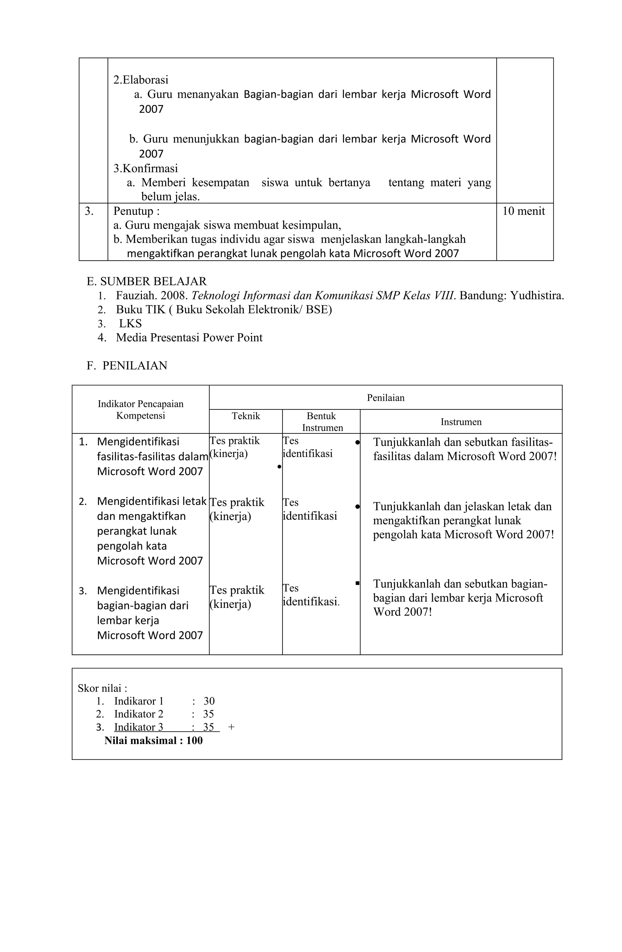 2.Elaborasi
             a. Guru menanyakan Bagian-bagian dari lembar kerja Microsoft Word
              2007

            b. Guru menunjukkan bagian-bagian dari lembar kerja Microsoft Word
               2007
         3.Konfirmasi
            a. Memberi kesempatan siswa untuk bertanya tentang materi yang
               belum jelas.
 3.      Penutup :                                                             10 menit
         a. Guru mengajak siswa membuat kesimpulan,
         b. Memberikan tugas individu agar siswa menjelaskan langkah-langkah
            mengaktifkan perangkat lunak pengolah kata Microsoft Word 2007

 E. SUMBER BELAJAR
   1. Fauziah. 2008. Teknologi Informasi dan Komunikasi SMP Kelas VIII. Bandung: Yudhistira.
   2. Buku TIK ( Buku Sekolah Elektronik/ BSE)
   3. LKS
   4. Media Presentasi Power Point

 F. PENILAIAN

                                                                     Penilaian
      Indikator Pencapaian
          Kompetensi             Teknik               Bentuk
                                                                                   Instrumen
                                                     Instrumen
1. Mengidentifikasi          Tes praktik       Tes               •    Tunjukkanlah dan sebutkan fasilitas-
   fasilitas-fasilitas dalam (kinerja)         identifikasi           fasilitas dalam Microsoft Word 2007!
                                           •
   Microsoft Word 2007

2. Mengidentifikasi letak Tes praktik          Tes               •    Tunjukkanlah dan jelaskan letak dan
      dan mengaktifkan    (kinerja)            identifikasi           mengaktifkan perangkat lunak
      perangkat lunak                                                 pengolah kata Microsoft Word 2007!
      pengolah kata
      Microsoft Word 2007

                                               Tes                   Tunjukkanlah dan sebutkan bagian-
3. Mengidentifikasi          Tes praktik
                                               identifikasi.          bagian dari lembar kerja Microsoft
      bagian-bagian dari     (kinerja)
                                                                      Word 2007!
      lembar kerja
      Microsoft Word 2007



Skor nilai :
   1. Indikaror 1      : 30
   2. Indikator 2      : 35
   3. Indikator 3      : 35      +
     Nilai maksimal : 100
 