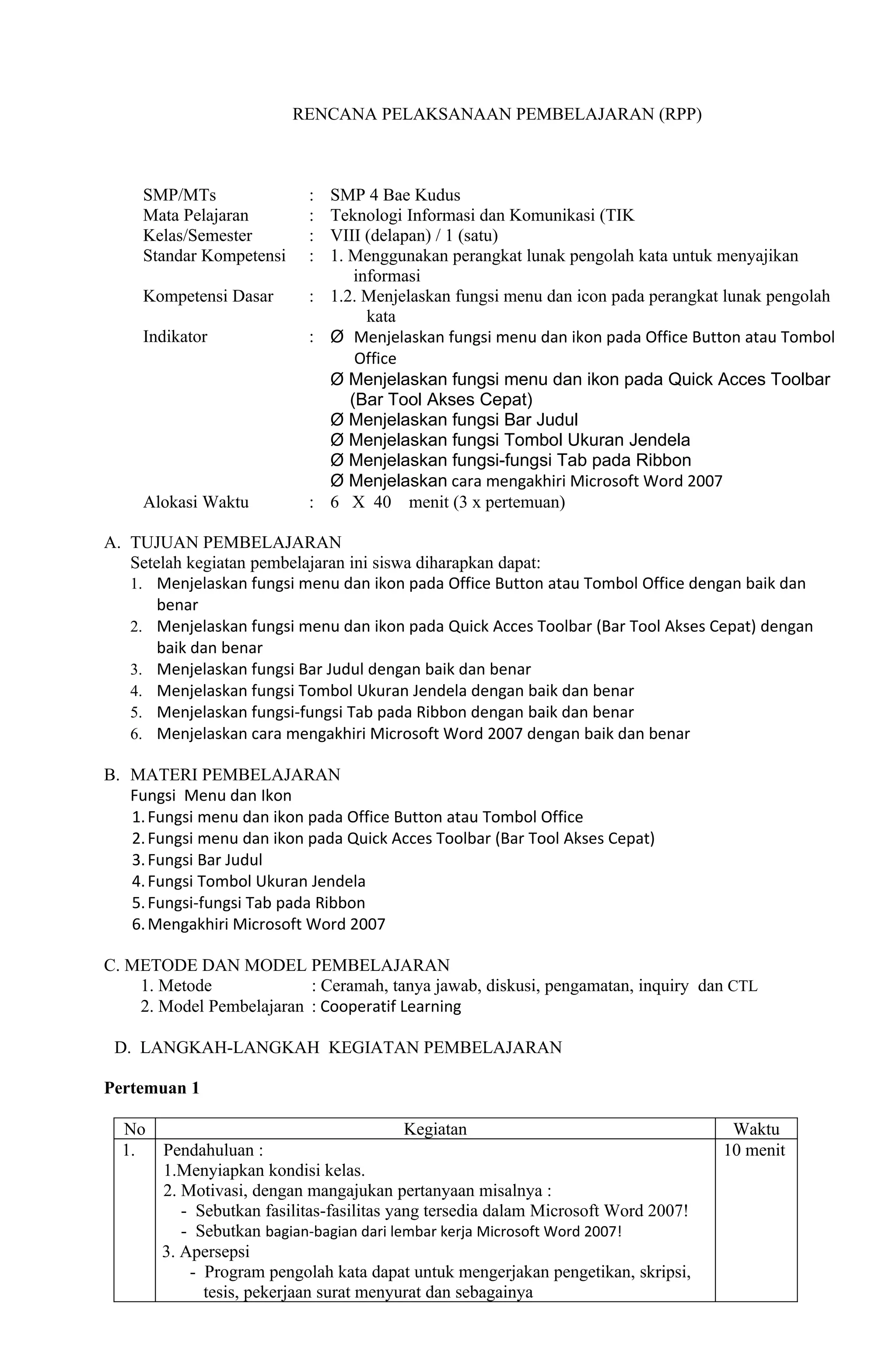 RENCANA PELAKSANAAN PEMBELAJARAN (RPP)



     SMP/MTs               : SMP 4 Bae Kudus
     Mata Pelajaran        : Teknologi Informasi dan Komunikasi (TIK
     Kelas/Semester        : VIII (delapan) / 1 (satu)
     Standar Kompetensi    : 1. Menggunakan perangkat lunak pengolah kata untuk menyajikan
                                 informasi
     Kompetensi Dasar      : 1.2. Menjelaskan fungsi menu dan icon pada perangkat lunak pengolah
                                   kata
     Indikator             : Ø Menjelaskan fungsi menu dan ikon pada Office Button atau Tombol
                                 Office
                             Ø Menjelaskan fungsi menu dan ikon pada Quick Acces Toolbar
                                (Bar Tool Akses Cepat)
                             Ø Menjelaskan fungsi Bar Judul
                             Ø Menjelaskan fungsi Tombol Ukuran Jendela
                             Ø Menjelaskan fungsi-fungsi Tab pada Ribbon
                             Ø Menjelaskan cara mengakhiri Microsoft Word 2007
     Alokasi Waktu         : 6 X 40 menit (3 x pertemuan)

A. TUJUAN PEMBELAJARAN
   Setelah kegiatan pembelajaran ini siswa diharapkan dapat:
   1. Menjelaskan fungsi menu dan ikon pada Office Button atau Tombol Office dengan baik dan
       benar
   2. Menjelaskan fungsi menu dan ikon pada Quick Acces Toolbar (Bar Tool Akses Cepat) dengan
       baik dan benar
   3. Menjelaskan fungsi Bar Judul dengan baik dan benar
   4. Menjelaskan fungsi Tombol Ukuran Jendela dengan baik dan benar
   5. Menjelaskan fungsi-fungsi Tab pada Ribbon dengan baik dan benar
   6. Menjelaskan cara mengakhiri Microsoft Word 2007 dengan baik dan benar

B. MATERI PEMBELAJARAN
   Fungsi Menu dan Ikon
   1. Fungsi menu dan ikon pada Office Button atau Tombol Office
   2. Fungsi menu dan ikon pada Quick Acces Toolbar (Bar Tool Akses Cepat)
   3. Fungsi Bar Judul
   4. Fungsi Tombol Ukuran Jendela
   5. Fungsi-fungsi Tab pada Ribbon
   6. Mengakhiri Microsoft Word 2007

C. METODE DAN MODEL PEMBELAJARAN
    1. Metode             : Ceramah, tanya jawab, diskusi, pengamatan, inquiry dan CTL
    2. Model Pembelajaran : Cooperatif Learning

 D. LANGKAH-LANGKAH KEGIATAN PEMBELAJARAN

Pertemuan 1

  No                                    Kegiatan                                     Waktu
  1.   Pendahuluan :                                                                10 menit
       1.Menyiapkan kondisi kelas.
       2. Motivasi, dengan mangajukan pertanyaan misalnya :
          - Sebutkan fasilitas-fasilitas yang tersedia dalam Microsoft Word 2007!
          - Sebutkan bagian-bagian dari lembar kerja Microsoft Word 2007!
       3. Apersepsi
           - Program pengolah kata dapat untuk mengerjakan pengetikan, skripsi,
             tesis, pekerjaan surat menyurat dan sebagainya
 