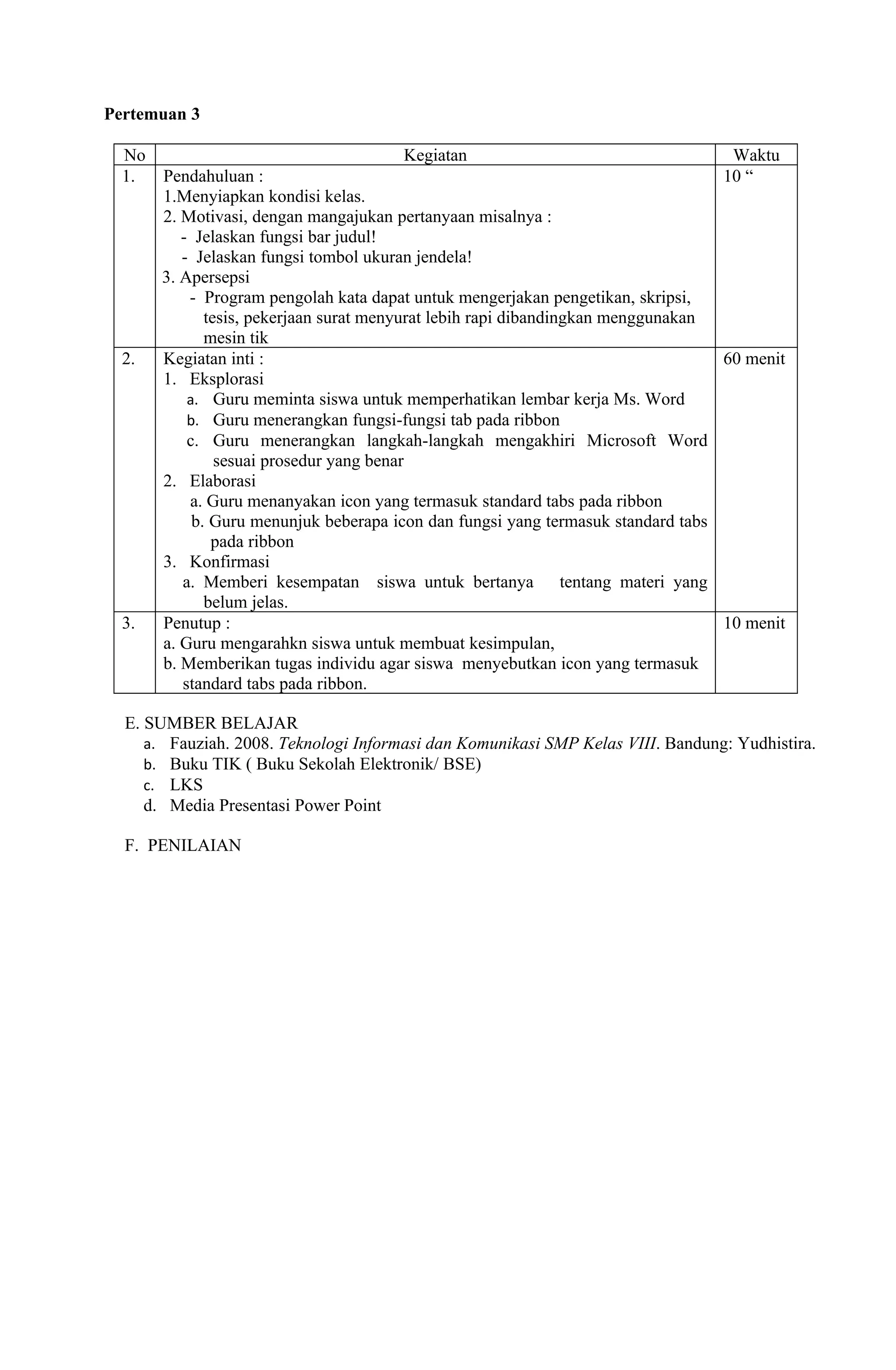 Pertemuan 3

  No                                   Kegiatan                                   Waktu
  1.   Pendahuluan :                                                             10 “
       1.Menyiapkan kondisi kelas.
       2. Motivasi, dengan mangajukan pertanyaan misalnya :
          - Jelaskan fungsi bar judul!
          - Jelaskan fungsi tombol ukuran jendela!
       3. Apersepsi
           - Program pengolah kata dapat untuk mengerjakan pengetikan, skripsi,
              tesis, pekerjaan surat menyurat lebih rapi dibandingkan menggunakan
              mesin tik
  2.   Kegiatan inti :                                                            60 menit
       1. Eksplorasi
           a. Guru meminta siswa untuk memperhatikan lembar kerja Ms. Word
           b. Guru menerangkan fungsi-fungsi tab pada ribbon
           c. Guru menerangkan langkah-langkah mengakhiri Microsoft Word
                sesuai prosedur yang benar
       2. Elaborasi
           a. Guru menanyakan icon yang termasuk standard tabs pada ribbon
            b. Guru menunjuk beberapa icon dan fungsi yang termasuk standard tabs
               pada ribbon
       3. Konfirmasi
          a. Memberi kesempatan siswa untuk bertanya tentang materi yang
              belum jelas.
  3.   Penutup :                                                                  10 menit
       a. Guru mengarahkn siswa untuk membuat kesimpulan,
       b. Memberikan tugas individu agar siswa menyebutkan icon yang termasuk
          standard tabs pada ribbon.

  E. SUMBER BELAJAR
     a. Fauziah. 2008. Teknologi Informasi dan Komunikasi SMP Kelas VIII. Bandung: Yudhistira.
     b. Buku TIK ( Buku Sekolah Elektronik/ BSE)
     c. LKS
     d. Media Presentasi Power Point

  F. PENILAIAN
 