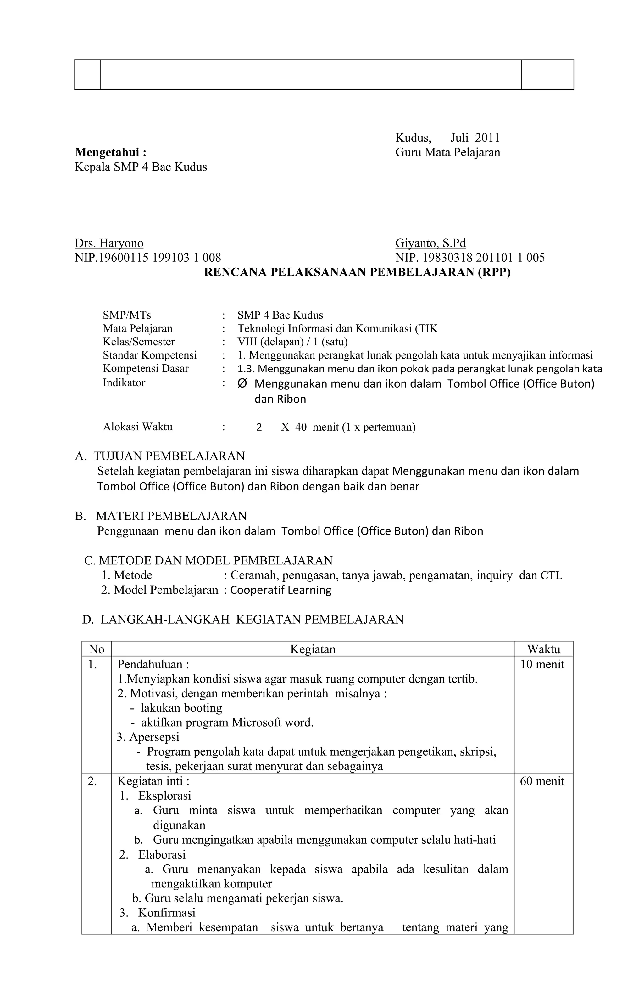 Kudus,   Juli 2011
Mengetahui :                                                  Guru Mata Pelajaran
Kepala SMP 4 Bae Kudus




Drs. Haryono                                 Giyanto, S.Pd
NIP.19600115 199103 1 008                    NIP. 19830318 201101 1 005
                      RENCANA PELAKSANAAN PEMBELAJARAN (RPP)


       SMP/MTs              :   SMP 4 Bae Kudus
       Mata Pelajaran       :   Teknologi Informasi dan Komunikasi (TIK
       Kelas/Semester       :   VIII (delapan) / 1 (satu)
       Standar Kompetensi   :   1. Menggunakan perangkat lunak pengolah kata untuk menyajikan informasi
       Kompetensi Dasar     :   1.3. Menggunakan menu dan ikon pokok pada perangkat lunak pengolah kata
       Indikator            :   Ø Menggunakan menu dan ikon dalam Tombol Office (Office Buton)
                                  dan Ribon

       Alokasi Waktu        :      2    X 40 menit (1 x pertemuan)

A. TUJUAN PEMBELAJARAN
   Setelah kegiatan pembelajaran ini siswa diharapkan dapat Menggunakan menu dan ikon dalam
   Tombol Office (Office Buton) dan Ribon dengan baik dan benar

B. MATERI PEMBELAJARAN
   Penggunaan menu dan ikon dalam Tombol Office (Office Buton) dan Ribon

 C. METODE DAN MODEL PEMBELAJARAN
    1. Metode             : Ceramah, penugasan, tanya jawab, pengamatan, inquiry dan CTL
    2. Model Pembelajaran : Cooperatif Learning

 D. LANGKAH-LANGKAH KEGIATAN PEMBELAJARAN

  No                                        Kegiatan                                Waktu
  1.     Pendahuluan :                                                             10 menit
         1.Menyiapkan kondisi siswa agar masuk ruang computer dengan tertib.
         2. Motivasi, dengan memberikan perintah misalnya :
            - lakukan booting
            - aktifkan program Microsoft word.
         3. Apersepsi
              - Program pengolah kata dapat untuk mengerjakan pengetikan, skripsi,
                tesis, pekerjaan surat menyurat dan sebagainya
  2.     Kegiatan inti :                                                           60 menit
         1. Eksplorasi
             a. Guru minta siswa untuk memperhatikan computer yang akan
                  digunakan
             b. Guru mengingatkan apabila menggunakan computer selalu hati-hati
         2. Elaborasi
                a. Guru menanyakan kepada siswa apabila ada kesulitan dalam
                 mengaktifkan komputer
             b. Guru selalu mengamati pekerjan siswa.
         3. Konfirmasi
            a. Memberi kesempatan siswa untuk bertanya tentang materi yang
 