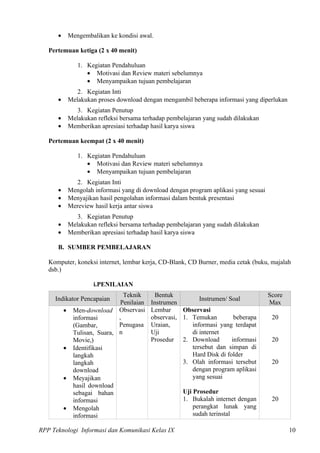 •       Mengembalikan ke kondisi awal.

   Pertemuan ketiga (2 x 40 menit)

                 1. Kegiatan Pendahuluan
                    • Motivasi dan Review materi sebelumnya
                    • Menyampaikan tujuan pembelajaran
                 2. Kegiatan Inti
      •       Melakukan proses download dengan mengambil beberapa informasi yang diperlukan
                 3. Kegiatan Penutup
      •       Melakukan refleksi bersama terhadap pembelajaran yang sudah dilakukan
      •       Memberikan apresiasi terhadap hasil karya siswa

   Pertemuan keempat (2 x 40 menit)

                 1. Kegiatan Pendahuluan
                    • Motivasi dan Review materi sebelumnya
                    • Menyampaikan tujuan pembelajaran
                2. Kegiatan Inti
      •       Mengolah informasi yang di download dengan program aplikasi yang sesuai
      •       Menyajikan hasil pengolahan informasi dalam bentuk presentasi
      •       Mereview hasil kerja antar siswa
                 3. Kegiatan Penutup
      •       Melakukan refleksi bersama terhadap pembelajaran yang sudah dilakukan
      •       Memberikan apresiasi terhadap hasil karya siswa

      B. SUMBER PEMBELAJARAN

   Komputer, koneksi internet, lembar kerja, CD-Blank, CD Burner, media cetak (buku, majalah
   dsb.)

                       i.PENILAIAN
                                 Teknik       Bentuk                                    Score
     Indikator Pencapaian                                    Instrumen/ Soal
                                Penilaian   Instrumen                                   Max
          •    Men-download Observasi       Lembar     Observasi
               informasi       ,            observasi, 1. Temukan         beberapa       20
               (Gambar,        Penugasa     Uraian,       informasi yang terdapat
               Tulisan, Suara, n            Uji           di internet
               Movie,)                      Prosedur 2. Download         informasi       20
          •    Identifikasi                               tersebut dan simpan di
               langkah                                    Hard Disk di folder
               langkah                                 3. Olah informasi tersebut        20
               download                                   dengan program aplikasi
          •    Meyajikan                                  yang sesuai
               hasil download
               sebagai bahan                           Uji Prosedur
               informasi                               1. Bukalah internet dengan        20
          •    Mengolah                                    perangkat lunak yang
               informasi                                   sudah terinstal

RPP Teknologi Informasi dan Komunikasi Kelas IX                                                 10
 