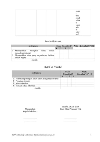 nisas
                                                                                        i,
                                                                                        dan
                                                                                        pend
                                                                                        idika
                                                                                        n
                                                                                        yang
                                                                                        ada
                                                                                        di
                                                                                        inter
                                                                                        net!


                                          Lembar Observasi

                      Instrumen                        Skala Kuantitatif            Nilai 1 [(Jumlah/8)*10]
                                                      4    3   2     1
1 Menunjukkan      perangkat lunak    untuk
  mengakses internet
2 Menunjukkan situs yang meyediakan fasilitas
  search engine
                     Jumlah


                                          Rubrik Uji Prosedur

                                                                   Skala                          Nilai 2
                            Instrumen
                                                                 Kuantitatif                 [(Jumlah/16)* 10]
                                                                4 3 2 1
1   Membuka perangkat lunak untuk mengakses internet
2   Penulisan domain
3   Membuka situs
4   Mencari situs/ informasi
                           Jumlah




                                                             Jakarta, 08 Juli 2008
              Mengetahui,                                  Guru Mata Pelajaran TIK
            Kepala Sekolah....


            ...........................                           ........................
              ........................                            ........................




RPP Teknologi Informasi dan Komunikasi Kelas IX                                                            4
 