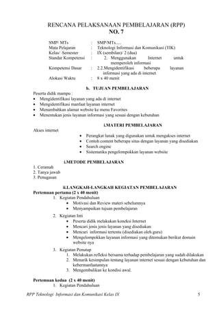 RENCANA PELAKSANAAN PEMBELAJARAN (RPP)
                          NO. 7
           SMP/ MTs               :   SMP/MTs.....
           Mata Pelajaran         :   Teknologi Informasi dan Komunikasi (TIK)
           Kelas/ Semester        :   IX (sembilan)/ 2 (dua)
           Standar Kompetensi     :       2. Menggunakan          Internet    untuk
                                             memperoleh informasi
           Kompetensi Dasar       :   2.2.Mengidentifikasi      beberapa    layanan
                                         informasi yang ada di internet
           Alokasi Waktu          :   8 x 40 menit

                                b. TUJUAN PEMBELAJARAN
   Peserta didik mampu :
   • Mengidentifikasi layanan yang ada di internet
   • Mengidentifikasi manfaat layanan internet
   • Menambahkan alamat website ke menu Favorites
   • Menentukan jenis layanan informasi yang sesuai dengan kebutuhan

                                         i.MATERI PEMBELAJARAN
   Akses internet
                           •    Perangkat lunak yang digunakan untuk mengakses internet
                           •    Contoh content beberapa situs dengan layanan yang disediakan
                           •    Search engine
                           •    Sistematika pengelompokkan layanan website

                    i.METODE PEMBELAJARAN
   1. Ceramah
   2. Tanya jawab
   3. Penugasan

                 ii.LANGKAH-LANGKAH KEGIATAN PEMBELAJARAN
   Pertemuan pertama (2 x 40 menit)
            1. Kegiatan Pendahuluan
                    • Motivasi dan Review materi sebelumnya
                    • Menyampaikan tujuan pembelajaran
             2. Kegiatan Inti
                   • Peserta didik melakukan koneksi Internet
                   • Mencari jenis jenis layanan yang disediakan
                   • Mencari informasi tertentu (disediakan oleh guru)
                   • Mengelompokkan layanan informasi yang ditemukan berikut domain
                       website nya
             3. Kegiatan Penutup
                   1. Melakukan refleksi bersama terhadap pembelajaran yang sudah dilakukan
                   2. Menarik kesimpulan tentang layanan internet sesuai dengan kebutuhan dan
                       kebermanfaatannya
                   3. Mengembalikan ke kondisi awal.

   Pertemuan kedua (2 x 40 menit)
            1. Kegiatan Pendahuluan

RPP Teknologi Informasi dan Komunikasi Kelas IX                                            5
 