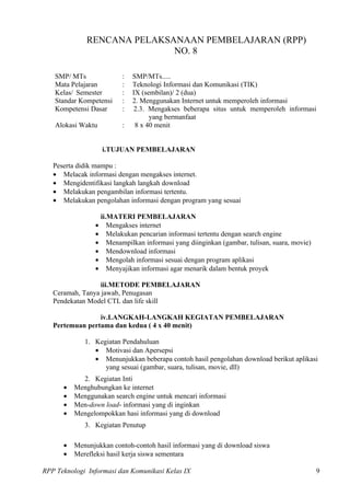 RENCANA PELAKSANAAN PEMBELAJARAN (RPP)
                             NO. 8

   SMP/ MTs              :   SMP/MTs.....
   Mata Pelajaran        :   Teknologi Informasi dan Komunikasi (TIK)
   Kelas/ Semester       :   IX (sembilan)/ 2 (dua)
   Standar Kompetensi    :   2. Menggunakan Internet untuk memperoleh informasi
   Kompetensi Dasar      :   2.3. Mengakses beberapa situs untuk memperoleh informasi
                                   yang bermanfaat
   Alokasi Waktu         :    8 x 40 menit


                   i.TUJUAN PEMBELAJARAN

   Peserta didik mampu :
   • Melacak informasi dengan mengakses internet.
   • Mengidentifikasi langkah langkah download
   • Melakukan pengambilan informasi tertentu.
   • Melakukan pengolahan informasi dengan program yang sesuai

                 ii.MATERI PEMBELAJARAN
                • Mengakses internet
                • Melakukan pencarian informasi tertentu dengan search engine
                • Menampilkan informasi yang diinginkan (gambar, tulisan, suara, movie)
                • Mendownload informasi
                • Mengolah informasi sesuai dengan program aplikasi
                • Menyajikan informasi agar menarik dalam bentuk proyek

                  iii.METODE PEMBELAJARAN
   Ceramah, Tanya jawab, Penugasan
   Pendekatan Model CTL dan life skill

                 iv.LANGKAH-LANGKAH KEGIATAN PEMBELAJARAN
   Pertemuan pertama dan kedua ( 4 x 40 menit)

             1. Kegiatan Pendahuluan
                • Motivasi dan Apersepsi
                • Menunjukkan beberapa contoh hasil pengolahan download berikut aplikasi
                   yang sesuai (gambar, suara, tulisan, movie, dll)
            2. Kegiatan Inti
      •   Menghubungkan ke internet
      •   Menggunakan search engine untuk mencari informasi
      •   Men-down load- informasi yang di inginkan
      •   Mengelompokkan hasi informasi yang di download
             3. Kegiatan Penutup

      •   Menunjukkan contoh-contoh hasil informasi yang di download siswa
      •   Merefleksi hasil kerja siswa sementara

RPP Teknologi Informasi dan Komunikasi Kelas IX                                           9
 