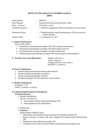 RENCANA PELAKSANAAN PEMBELAJARAN
                                   (RPP)

Nama Sekolah                  :   SMP/MTs ..................
Mata Pelajaran                :   Teknologi Informasi dan Komunikasi (TIK)
Kelas/ Semester               :   VII (tujuh)/ 1 (satu)
Standar Kompetensi            :   1. Memahami penggunaan TIK dan prospeknya di masa datang

Kompetensi Dasar              :   1.2 Mendeskripsikan sejarah perkembangan TIK dari masa lalu
                                       sampai sekarang
Alokasi Waktu                 :    2 x pertemuan ( 2 x 40 )

A. Tujuan Pembelajaran
   Peserta didik mampu :
         Menjelaskan perkembangan perangkat TIK dalam bidang telekomunikasi
         Menjelaskan perkembangan perangkat TIK dalam bidang informasi
         Menjelaskan perkembangan perangkat Tik dalam bidang etika
         Mendeskripskan perkembangan perangkat TIK beserta fungsinya dan dampaknya

 Karakter siswa yang diharapkan :           Disiplin ( Discipline )
                                             Tekun ( diligence )
                                             Tanggung jawab ( responsibility )
                                             Ketelitian ( carefulness)

B. Materi Pembelajaran
   a. Sejarah tentang perkembangan bidang telekomunikasi
   b. Sejarah tentang perkembangan komunikasi
   c. Sejarah tentang perkembangan informasi
   d. Perangkat-perangkat TIK dari tradisional sampai modern

C. Metode Pembelajaran
   Pendekatan CTL
   Model: Cooperative Learning

D. Langkah-langkah Kegiatan Pembelajaran
    Pertemuan pertama
       1. Kegiatan Pendahuluan
          apresiasi dan motivasi :
               Menerangkan tentang Sejarah perkembangan TIK
               Menyampaikan tujuan pembelajaran

       2. Kegiatan Inti
        Eksplorasi
          Dalam kegiatan eksplorasi, guru:
           Menjelaskan peserta didik tentang keuntungan dan kerugian dampak TIK
           Mencari informasi di media cetak (buku, majalah dsb) tentang sejarah perkembangan
             TIK
           Menjelaskan fungsi beberapa perangkat TIK
           melibatkan peserta didik secara aktif dalam setiap kegiatan pembelajaran; dan
 