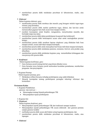  memfasilitasi peserta didik melakukan percobaan di laboratorium, studio, atau
        lapangan.

    Elaborasi
      Dalam kegiatan elaborasi, guru:
       membiasakan peserta didik membaca dan menulis yang beragam melalui tugas-tugas
         tertentu yang bermakna;
       memfasilitasi peserta didik melalui pemberian tugas, diskusi, dan lain-lain untuk
         memunculkan gagasan baru baik secara lisan maupun tertulis;
       memberi kesempatan untuk berpikir, menganalisis, menyelesaikan masalah, dan
         bertindak tanpa rasa takut;
       memfasilitasi peserta didik dalam pembelajaran kooperatif dan kolaboratif;
       memfasilitasi peserta didik berkompetisi secara sehat untuk meningkatkan prestasi
         belajar;
       memfasilitasi peserta didik membuat laporan eksplorasi yang dilakukan baik lisan
         maupun tertulis, secara individual maupun kelompok;
       memfasilitasi peserta didik untuk menyajikan hasil kerja individual maupun kelompok;
       memfasilitasi peserta didik melakukan pameran, turnamen, festival, serta produk yang
         dihasilkan;
       memfasilitasi peserta didik melakukan kegiatan yang menumbuhkan kebanggaan dan
         rasa percaya diri peserta didik.

    Konfirmasi
      Dalam kegiatan konfirmasi, guru:
       Guru bertanya jawab tentang hal-hal yang belum diktahui siswa
       Guru bersama siswa bertanya jawab meluruskan kesalahan pemahaman, memberikan
         penguatan dan penyimpulan

   3. Kegiatan Penutup
     Dalam kegiatan penutup, guru:
       Melakukan refleksi bersama terhadap pembelajaran yang sudah dilakukan
       Menarik kesimpulan tentang pembelajaran perangkat teknologi informasi dan
         komunikasi

Pertemuan Kedua
   1. Kegiatan Pendahuluan
      apresiasi dan motivasi :
           Menerangkan tentang Sejarah perkembangan TIK
           Menyampaikan tujuan pembelajaran

   2. Kegiatan Inti
    Eksplorasi
      Dalam kegiatan eksplorasi, guru:
       Menyampaikan sejarah perkembangan TIK dari tradisonal samapai moderen
       Menyampaikan sejarah perkembangan TIK secara elektronik dari generasi pertama
         sampai generasi terakhir
       melibatkan peserta didik secara aktif dalam setiap kegiatan pembelajaran; dan
       memfasilitasi peserta didik melakukan percobaan di laboratorium, studio, atau
         lapangan.

    Elaborasi
 