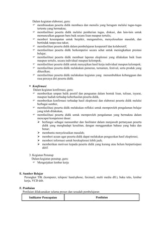 Dalam kegiatan elaborasi, guru:
           membiasakan peserta didik membaca dan menulis yang beragam melalui tugas-tugas
             tertentu yang bermakna;
           memfasilitasi peserta didik melalui pemberian tugas, diskusi, dan lain-lain untuk
             memunculkan gagasan baru baik secara lisan maupun tertulis;
           memberi kesempatan untuk berpikir, menganalisis, menyelesaikan masalah, dan
             bertindak tanpa rasa takut;
           memfasilitasi peserta didik dalam pembelajaran kooperatif dan kolaboratif;
           memfasilitasi peserta didik berkompetisi secara sehat untuk meningkatkan prestasi
             belajar;
           memfasilitasi peserta didik membuat laporan eksplorasi yang dilakukan baik lisan
             maupun tertulis, secara individual maupun kelompok;
           memfasilitasi peserta didik untuk menyajikan hasil kerja individual maupun kelompok;
           memfasilitasi peserta didik melakukan pameran, turnamen, festival, serta produk yang
             dihasilkan;
           memfasilitasi peserta didik melakukan kegiatan yang menumbuhkan kebanggaan dan
             rasa percaya diri peserta didik.

        Konfirmasi
          Dalam kegiatan konfirmasi, guru:
           memberikan umpan balik positif dan penguatan dalam bentuk lisan, tulisan, isyarat,
             maupun hadiah terhadap keberhasilan peserta didik,
           memberikan konfirmasi terhadap hasil eksplorasi dan elaborasi peserta didik melalui
             berbagai sumber,
           memfasilitasi peserta didik melakukan refleksi untuk memperoleh pengalaman belajar
             yang telah dilakukan,
           memfasilitasi peserta didik untuk memperoleh pengalaman yang bermakna dalam
             mencapai kompetensi dasar:
              berfungsi sebagai narasumber dan fasilitator dalam menjawab pertanyaan peserta
                 didik yang menghadapi kesulitan, dengan menggunakan bahasa yang baku dan
                 benar;
              membantu menyelesaikan masalah;
              memberi acuan agar peserta didik dapat melakukan pengecekan hasil eksplorasi;
              memberi informasi untuk bereksplorasi lebih jauh;
              memberikan motivasi kepada peserta didik yang kurang atau belum berpartisipasi
                 aktif.

       3. Kegiatan Penutup
         Dalam kegiatan penutup, guru:
           Mengerjakan lembar kerja


E. Sumber Belajar
    Perangkat TIK (komputer, telepon/ hand-phone, faximail, multi media dll.), buku teks, lembar
    kerja, VCD dsb.

F. Penilaian
   Penilaian dilaksanakan selama proses dan sesudah pembelajaran
       Indikator Pencapaian                                  Penilaian
 