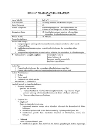 RENCANA PELAKSANAAN PEMBELAJARAN
                                   (RPP)

Nama Sekolah                     :     SMP/MTs ..................
Mata Pelajaran                   :     Teknologi Informasi dan Komunikasi (TIK)
Kelas / Semester                 :     VII / 1
Standar Kompetensi               :     Memahami penggunaan Teknologi Informasi dan
                                       Komunikasi dan Prospeknya di masa mendatang
Kompetensi Dasar                 :     1.3. Menjelaskan peranan teknologi informasi dan
                                            komunikasi di dalam kehidupan sehari-hari.
Alokasi Waktu                    :     1 X 40 menit.
Tujuan Pembelajaran
Peserta didik mampu :
    1. Mengamati peran teknologi informasi dan komunikasi dalam kehidupan sehari-hari di
        berbagai bidang.
    2. Melakukan studi pustaka tentang peran teknologi informasi dan komunikasi dalam
        kehidupan.
    3. Mengamati tayangan tentang peran teknologi informasi dan komunikasi di dalam kehidupan.
 Karakter siswa yang diharapkan :            Disiplin ( Discipline )
                                              Tekun ( diligence )
                                              Tanggung jawab ( responsibility )
                                              Ketelitian ( carefulness)

Materi Ajar :
   1. Peran teknologi informasi dan komunikasi dalam kehidupan sehari-hari.
   2. Peranan teknologi informasi dan komunikasi dalam kehidupan sehari-hari.
Metode Pembelajaran :
   1. Diskusi
   2. Tanya Jawab
   3. Penemuan dari telaah pustaka
   Pendekatan CTL dan life skill.
Langkah-langkah kegiatan Pembelajaran.
   1. Kegiatan Pendahuluan :
          apresiasi dan motivasi :
            a. Menanyakan kepada peserta didik tentang beberapa hal yang berkaitan dengan
               peranan teknologi informasi dan komunikasi di dalam kehidupan sehari-hari.
            b. Menyampaikan tujuan pembelajaran

   2. Kegiatan Inti:
       Eksplorasi
        Dalam kegiatan eksplorasi, guru:
         Mengamati tayangan tentang peran teknologi informasi dan komunikasi di dalam
            kehidupan.
         melibatkan peserta didik secara aktif dalam setiap kegiatan pembelajaran; dan
         memfasilitasi peserta didik melakukan percobaan di laboratorium, studio, atau
            lapangan.

        Elaborasi
          Dalam kegiatan elaborasi, guru:
           membiasakan peserta didik membaca dan menulis yang beragam melalui tugas-tugas
 