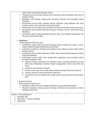Peserta didik membentuk kelompok diskusi
             Mengamati peran teknologi informasi dan komunikasi dalam kehidupan sehari-hari di
             berbagai bidang.
            Melakukan studi pustaka tentang peran teknologi informasi dan komunikasi dalam
             kehidupan.
            memfasilitasi peserta didik membuat laporan eksplorasi yang dilakukan baik lisan
             maupun tertulis, secara individual maupun kelompok;
            memfasilitasi peserta didik untuk menyajikan hasil kerja individual maupun kelompok;
            memfasilitasi peserta didik melakukan pameran, turnamen, festival, serta produk yang
             dihasilkan;
            memfasilitasi peserta didik melakukan kegiatan yang menumbuhkan kebanggaan dan
             rasa percaya diri peserta didik.

        Konfirmasi
         Dalam kegiatan konfirmasi, guru:
          memberikan umpan balik positif dan penguatan dalam bentuk lisan, tulisan, isyarat,
            maupun hadiah terhadap keberhasilan peserta didik,
          memberikan konfirmasi terhadap hasil eksplorasi dan elaborasi peserta didik melalui
            berbagai sumber,
          memfasilitasi peserta didik melakukan refleksi untuk memperoleh pengalaman belajar
            yang telah dilakukan,
          memfasilitasi peserta didik untuk memperoleh pengalaman yang bermakna dalam
            mencapai kompetensi dasar:
             berfungsi sebagai narasumber dan fasilitator dalam menjawab pertanyaan peserta
                didik yang menghadapi kesulitan, dengan menggunakan bahasa yang baku dan
                benar;
             membantu menyelesaikan masalah;
             memberi acuan agar peserta didik dapat melakukan pengecekan hasil eksplorasi;
             memberi informasi untuk bereksplorasi lebih jauh;
             memberikan motivasi kepada peserta didik yang kurang atau belum berpartisipasi
                aktif.

       3. Kegiatan Penutup
         Dalam kegiatan penutup, guru:
           Melakukan refleksi bersama terhadap pembelajaran yang sudah dilaksanakan.
           Menarik kesimpulan tentang peranan teknologi informasi dan komunikasi di dalam
             kehidupan sehari-hari.

Sumber / Alat pembelajaran :
   1. Perangkat TIK
   2. Buku paket + literatur tambahan
   3. Multimedia
 