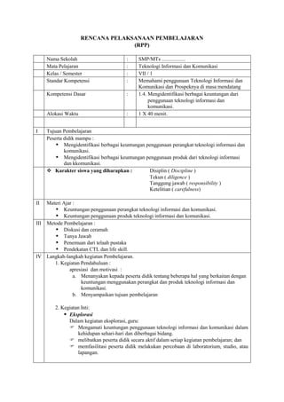 RENCANA PELAKSANAAN PEMBELAJARAN
                                   (RPP)

     Nama Sekolah                       :    SMP/MTs ..................
     Mata Pelajaran                     :    Teknologi Informasi dan Komunikasi
     Kelas / Semester                   :    VII / 1
     Standar Kompetensi                 :    Memahami penggunaan Teknologi Informasi dan
                                             Komunikasi dan Prospeknya di masa mendatang
     Kompetensi Dasar                   :    1.4. Mengidentifikasi berbagai keuntungan dari
                                                  penggunaan teknologi informasi dan
                                                  komunikasi.
     Alokasi Waktu                      :    1 X 40 menit.


I    Tujuan Pembelajaran
     Peserta didik mampu :
          Mengidentifikasi berbagai keuntungan penggunaan perangkat teknologi informasi dan
             komunikasi.
          Mengidentifikasi berbagai keuntungan penggunaan produk dari teknologi informasi
             dan kkomunikasi.
      Karakter siswa yang diharapkan :          Disiplin ( Discipline )
                                                 Tekun ( diligence )
                                                 Tanggung jawab ( responsibility )
                                                 Ketelitian ( carefulness)

II  Materi Ajar :
        Keuntungan penggunaan perangkat teknologi informasi dan komunikasi.
        Keuntungan penggunaan produk teknologi informasi dan komunikasi.
III Metode Pembelajaran :
        Diskusi dan ceramah
        Tanya Jawab
        Penemuan dari telaah pustaka
        Pendekatan CTL dan life skill.
IV Langkah-langkah kegiatan Pembelajaran.
       1. Kegiatan Pendahuluan :
              apresiasi dan motivasi :
                a. Menanyakan kepada peserta didik tentang beberapa hal yang berkaitan dengan
                   keuntungan menggunakan perangkat dan produk teknologi informasi dan
                   komunikasi.
                b. Menyampaikan tujuan pembelajaran

        2. Kegiatan Inti:
             Eksplorasi
              Dalam kegiatan eksplorasi, guru:
               Mengamati keuntungan penggunaan teknologi informasi dan komunikasi dalam
                  kehidupan sehari-hari dan diberbagai bidang.
               melibatkan peserta didik secara aktif dalam setiap kegiatan pembelajaran; dan
               memfasilitasi peserta didik melakukan percobaan di laboratorium, studio, atau
                  lapangan.
 