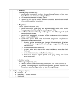  Elaborasi
             Dalam kegiatan elaborasi, guru:
              membiasakan peserta didik membaca dan menulis yang beragam melalui tugas-
                tugas Peserta didik membentuk kelompok diskusi
              Peserta didik membentuk kelompok diskusi
              Melakukan studi pustaka tentang berbagai keuntungan penggunaan perangkat
                teknologi informasi dan komunikasi.

            Konfirmasi
             Dalam kegiatan konfirmasi, guru:
              memberikan umpan balik positif dan penguatan dalam bentuk lisan, tulisan,
                isyarat, maupun hadiah terhadap keberhasilan peserta didik,
              memberikan konfirmasi terhadap hasil eksplorasi dan elaborasi peserta didik
                melalui berbagai sumber,
              memfasilitasi peserta didik melakukan refleksi untuk memperoleh pengalaman
                belajar yang telah dilakukan,
              memfasilitasi peserta didik untuk memperoleh pengalaman yang bermakna
                dalam mencapai kompetensi dasar:
                 berfungsi sebagai narasumber dan fasilitator dalam menjawab pertanyaan
                    peserta didik yang menghadapi kesulitan, dengan menggunakan bahasa yang
                    baku dan benar;
                 membantu menyelesaikan masalah;
                 memberi acuan agar peserta didik dapat melakukan pengecekan hasil
                    eksplorasi;
                 memberi informasi untuk bereksplorasi lebih jauh;
                 memberikan motivasi kepada peserta didik yang kurang atau belum
                    berpartisipasi aktif.

           3. Kegiatan Penutup
             Dalam kegiatan penutup, guru:
               Melakukan refleksi bersama terhadap pembelajaran yang sudah dilaksanakan.
               Menarik kesimpulan tentang keuntungan penggunaan teknologi informasi dan
                 komunikasi dalam kehidupan sehari-hari dan diberbagai bidang.

V   Sumber / Alat pembelajaran :
        Perangkat TIK
        Buku paket + literatur tambahan
        Multimedia
 