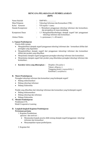 RENCANA PELAKSANAAN PEMBELAJARAN
                                   (RPP)

Nama Sekolah                   :   SMP/MTs ..................
Mata Pelajaran                 :   Teknologi Informasi dan Komunikasi (TIK)
Kelas/ Semester                :   VII (tujuh)/ 1 (satu)
Standar Kompetensi             :   1. Memahami penggunaan teknologi informasi dan komunikasi,
                                      dan prospeknya di masa mendatang
Kompetensi Dasar               :   1.5 Mengidentifikasiberbagai dampak negatif dari penggunaan
                                        teknologi informasi dan komunikasi .
Alokasi Waktu                  :    1 x pertemuan ( 1 x 40 menit )

A. Tujuan Pembelajaran
    Peserta didik mampu
        Mengidetifikasi dampak negatif penggunaan teknologi informasi dan komunikasi dilihat dari
        perangkat yang digunakan.
        Mengidentifikasi dampak negatif dari penggunaan tekonologi informasi dan komunikasi
        dilihat dari produk yang dihasilkan.
        Menjelaskan dampak negatif penggunaan perangkat teknologi informasi dan komunikasi.
        Menjelaskan dampak negatif dari produk yang dihasilakan perangkat teknologi informasi dan
        komunikasi .

       Karakter siswa yang diharapkan :       Disiplin ( Discipline )
                                              Tekun ( diligence )
                                              Tanggung jawab ( responsibility )
                                              Ketelitian ( carefulness)

B. Materi Pembelajaran
   Perangkat teknologi informasi dan komunikasi yang berdampak negatif
       Bidang telekomunikasi
       Bidang teknologi informasi
       Bidang Elektronika

   Produk yang dihasilkan dari teknologi informasi dan komunikasi yang berdampak negatif.
      Bidang telekomunikasi
      Bidang teknologi dan informasi.
      Bidang Elektronika.
C. Metode Pembelajaran
   Pendekatan CTL
   Model Cooperative Learning

D. Langkah-langkah Kegiatan Pembelajaran
   Pertemuan pertama
      1. Kegiatan Pendahuluan
         apresiasi dan motivasi :
              Menanyakan kepada peserta didik tentang dampak negatif penggunaan teknologi
              informasi dan komunikasi
              Menyampaikan tujuan pembelajaran.

       2. Kegiatan Inti
 