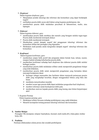  Eksplorasi
          Dalam kegiatan eksplorasi, guru:
           Menjelaskan produk teknologi dan informasi dan komunikasi yang dapat berdampak
             negatif.
           melibatkan peserta didik secara aktif dalam setiap kegiatan pembelajaran; dan
           memfasilitasi peserta didik melakukan percobaan di laboratorium, studio, atau
             lapangan.

        Elaborasi
          Dalam kegiatan elaborasi, guru:
           membiasakan peserta didik membaca dan menulis yang beragam melalui tugas-tugas
             Peserta didik membentuk kelompok diskusi
           Peserta didik membentuk kelompok .
           Memberikan contoh dampak negatif dari penggunaan teknologi informasi dan
             komunikasi dilihat dari perangkat yang digunakan.
           Melakukan studi pustaka untuk mengetahui dampak negatif teknologi informasi dan
             komunikasi.

        Konfirmasi
          Dalam kegiatan konfirmasi, guru:
           memberikan umpan balik positif dan penguatan dalam bentuk lisan, tulisan, isyarat,
             maupun hadiah terhadap keberhasilan peserta didik,
           memberikan konfirmasi terhadap hasil eksplorasi dan elaborasi peserta didik melalui
             berbagai sumber,
           memfasilitasi peserta didik melakukan refleksi untuk memperoleh pengalaman belajar
             yang telah dilakukan,
           memfasilitasi peserta didik untuk memperoleh pengalaman yang bermakna dalam
             mencapai kompetensi dasar:
              berfungsi sebagai narasumber dan fasilitator dalam menjawab pertanyaan peserta
                 didik yang menghadapi kesulitan, dengan menggunakan bahasa yang baku dan
                 benar;
              membantu menyelesaikan masalah;
              memberi acuan agar peserta didik dapat melakukan pengecekan hasil eksplorasi;
              memberi informasi untuk bereksplorasi lebih jauh;
              memberikan motivasi kepada peserta didik yang kurang atau belum berpartisipasi
                 aktif.

       3. Kegiatan Penutup
         Dalam kegiatan penutup, guru:
           Melakukan refleksi bersama terhadap pembelajaran yang sudah dilakukan
           Menarik kesimpulan tentang peranan teknologi informasi dan komunikasi



E. Sumber Belajar
   Perangkat TIK (komputer, telepon/ hand-phone, faximail, multi media dll.), buku paket, lembar
   kerja, dsb.

F. Penilaian
  Penilaian dilaksanakan selama proses dan sesudah pembelajaran
 