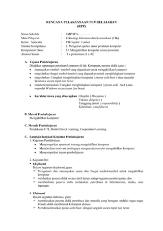 RENCANA PELAKSANAAN PEMBELAJARAN
                                   (RPP)

Nama Sekolah                  :   SMP/MTs ..................
Mata Pelajaran                :   Teknologi Informasi dan Komunikasi (TIK)
Kelas/ Semester               :   VII (tujuh)/ 1 (satu)
Standar Kompetensi            :   2. Mengenal operasi dasar peralatan komputer
Kompetensi Dasar              :   2.1 Mengaktifkan komputer sesuai prosedur
Alokasi Waktu                 :    1 x pertemuan (1 x 40)

  A. Tujuan Pembelajaran
     Disajikan seperangat peralatan komputer di lab. Komputer, peserta didik dapat :
         menunjukan tombol - tombol yang digunakan untuk mengaktifkan komputer
         menjelaskan fungsi tombol-tombol yang digunakan untuk menghidupkan komputer
         menjelaskan 3 langkah menghidupkan komputer ( proses cold boot ) atau memulai
         Windows secara tepat dan benar
         mendemonstrasikan 3 langkah menghidupkan komputer ( proses cold boot ) atau
         memulai Windows secara tepat dan benar

         Karakter siswa yang diharapkan : Disiplin ( Discipline )
                                         Tekun ( diligence )
                                         Tanggung jawab ( responsibility )
                                         Ketelitian ( carefulness)

  B. Materi Pembelajaran
      Mengaktifkan komputer

  C. Metode Pembelajaran
     Pendekatan CTL Model Direct Learning, Cooperative Learning

  C. Langkah-langkah Kegiatan Pembelajaran
     1. Kegiatan Pendahuluan
             Menyampaikan apersepsi tentang mengaktifkan komputer
             Memberikan motivasi pentingnya menguasai prosedur mengaktifkan komputer
             Menyampaikan tujuan pembelajaran

      2. Kegiatan Inti
       Eksplorasi
         Dalam kegiatan eksplorasi, guru:
          Mengamati dan menunjukan nama dan fungsi tombol-tombol untuk mngaktifkan
            komputer
          melibatkan peserta didik secara aktif dalam setiap kegiatan pembelajaran; dan
          memfasilitasi peserta didik melakukan percobaan di laboratorium, studio, atau
            lapangan.

       Elaborasi
        Dalam kegiatan elaborasi, guru:
         membiasakan peserta didik membaca dan menulis yang beragam melalui tugas-tugas
           Peserta didik membentuk kelompok diskusi
         Mendemontrasikan proses cold boot dengan langkah secara tepat dan benar
 