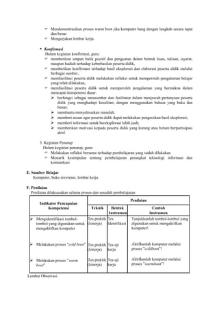  Mendemontrasikan proses warm boot jika komputer hang dengan langkah secara tepat
            dan benar
           Mengerjakan lembar kerja.

        Konfirmasi
          Dalam kegiatan konfirmasi, guru:
           memberikan umpan balik positif dan penguatan dalam bentuk lisan, tulisan, isyarat,
             maupun hadiah terhadap keberhasilan peserta didik,
           memberikan konfirmasi terhadap hasil eksplorasi dan elaborasi peserta didik melalui
             berbagai sumber,
           memfasilitasi peserta didik melakukan refleksi untuk memperoleh pengalaman belajar
             yang telah dilakukan,
           memfasilitasi peserta didik untuk memperoleh pengalaman yang bermakna dalam
             mencapai kompetensi dasar:
              berfungsi sebagai narasumber dan fasilitator dalam menjawab pertanyaan peserta
                 didik yang menghadapi kesulitan, dengan menggunakan bahasa yang baku dan
                 benar;
              membantu menyelesaikan masalah;
              memberi acuan agar peserta didik dapat melakukan pengecekan hasil eksplorasi;
              memberi informasi untuk bereksplorasi lebih jauh;
              memberikan motivasi kepada peserta didik yang kurang atau belum berpartisipasi
                 aktif.

       3. Kegiatan Penutup
         Dalam kegiatan penutup, guru:
           Melakukan refleksi bersama terhadap pembelajaran yang sudah dilakukan
           Menarik kesimpulan tentang pembelajaran perangkat teknologi informasi dan
             komunikasi

E. Sumber Belajar
    Komputer, buku reverensi, lembar kerja.

F. Penilaian
   Penilaian dilaksanakan selama proses dan sesudah pembelajaran
                                                             Penilaian
       Indikator Pencapaian
            Kompetensi                Teknik Bentuk                      Contoh
                                           Instrumen                   Instrumen
  Mengidentifikasi tombol-    Tes praktik Tes               Tunjukkanlah tombol-tombol yang
   tombol yang digunakan untuk (kinerja) Identifikasi        digunakan untuk mengaktifkan
   mengaktifkan komputer                                     komputer!



  Melakukan proses ”cold boot” Tes praktik Tes uji          Aktifkanlah komputer melalui
                                    (kinerja)   kerja        proses ”coldboot”!

  Melakukan proses ”warm           Tes praktik Tes uji      Aktifkanlah komputer melalui
     boot”                          (kinerja) kerja          proses ”warmboot”!

Lembar Observasi
 