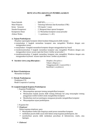 RENCANA PELAKSANAAN PEMBELAJARAN
                                   (RPP)


Nama Sekolah                    :   SMP/MTs ..................
Mata Pelajaran                  :   Teknologi Informasi dan Komunikasi (TIK)
Kelas/ Semester                 :   VII (tujuh)/ 1 (satu)
Standar Kompetensi              :   2. Mengenal dasar operasi komputer
Kompetensi Dasar                :   2.2 Mematikan komputer sesuai prosedur
Alokasi Waktu                   :    1 x pertemua ( 1 x 40 )

A. Tujuan Pembelajaran
    Disajikan seperangkat komputer dalam keadaan hidup,peserta didik mampu :
     menjelaskan 4 langkah mematikan komputer atau mengakhiri Windows dengan cara
     menggunakan mouse
     menjelaskan 4 langkah mematikan komputer dengan menggunakan key board
     mendemonstrasikan 4 langkah mematikan komputer atau mengakhiri Windows dengan cara
     menggunakan mouse secaara tepat dan benar ( lembar uji prosedur )
     mendemonstrasikan 4 langkah mematikan komputer atau mengakhiri Windows dengan cara
     menggunakan keyboard secaara tepat dan benar ( lembar uji prosedur )

 Karakter siswa yang diharapkan :             Disiplin ( Discipline )
                                               Tekun ( diligence )
                                               Tanggung jawab ( responsibility )
                                               Ketelitian ( carefulness)

B. Materi Pembelajaran
   Mematikan komputer

C. Metode Pembelajaran
   Pendekatan CTL
   Model Cooperative Learning

D. Langkah-langkah Kegiatan Pembelajaran
       1. Kegiatan Pendahuluan
               Menyampaikan apersepsi tentang mengaktifkan komputer
               Menanyakan kepada peserta didik tentang beberapa hal yang menyangkut tentang
               penggunaan tombol-tombol untuk mengaktifkan komputer
               Memberikan motivasi pentingnya menguasai prosedur mengaktifkan komputer
               Menyampaikan tujuan pembelajaran

       2. Kegiatan Inti
        Eksplorasi
          Dalam kegiatan eksplorasi, guru:
           Menunjukkan tombol dan fungsinya untuk proses mematikan komputer
           melibatkan peserta didik secara aktif dalam setiap kegiatan pembelajaran; dan
           memfasilitasi peserta didik melakukan percobaan di laboratorium, studio, atau
             lapangan.

        Elaborasi
 
