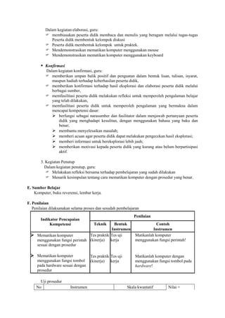 Dalam kegiatan elaborasi, guru:
           membiasakan peserta didik membaca dan menulis yang beragam melalui tugas-tugas
             Peserta didik membentuk kelompok diskusi
           Peserta didik membentuk kelompok untuk praktek.
           Mendemonstrasikan mematikan komputer menggunakan mouse
           Mendemonstrasikan mematikan komputer menggunakan keyboard

        Konfirmasi
          Dalam kegiatan konfirmasi, guru:
           memberikan umpan balik positif dan penguatan dalam bentuk lisan, tulisan, isyarat,
             maupun hadiah terhadap keberhasilan peserta didik,
           memberikan konfirmasi terhadap hasil eksplorasi dan elaborasi peserta didik melalui
             berbagai sumber,
           memfasilitasi peserta didik melakukan refleksi untuk memperoleh pengalaman belajar
             yang telah dilakukan,
           memfasilitasi peserta didik untuk memperoleh pengalaman yang bermakna dalam
             mencapai kompetensi dasar:
              berfungsi sebagai narasumber dan fasilitator dalam menjawab pertanyaan peserta
                 didik yang menghadapi kesulitan, dengan menggunakan bahasa yang baku dan
                 benar;
              membantu menyelesaikan masalah;
              memberi acuan agar peserta didik dapat melakukan pengecekan hasil eksplorasi;
              memberi informasi untuk bereksplorasi lebih jauh;
              memberikan motivasi kepada peserta didik yang kurang atau belum berpartisipasi
                 aktif.

       3. Kegiatan Penutup
         Dalam kegiatan penutup, guru:
           Melakukan refleksi bersama terhadap pembelajaran yang sudah dilakukan
           Menarik kesimpulan tentang cara mematikan komputer dengan prosedur yang benar.

E. Sumber Belajar
    Komputer, buku reverensi, lembar kerja.

F. Penilaian
   Penilaian dilaksanakan selama proses dan sesudah pembelajaran
                                                             Penilaian
       Indikator Pencapaian
            Kompetensi                Teknik Bentuk                       Contoh
                                           Instrumen                    Instrumen
  Mematikan komputer          Tes praktik Tes uji            Matikanlah komputer
   menggunakan fungsi perintah (kinerja) kerja                menggunakan fungsi perintah!
   sesuai dengan prosedur

  Mematikan komputer               Tes praktik Tes uji       Matikanlah komputer dengan
     menggunakan fungsi tombol      (kinerja) kerja           menggunakan fungsi tombol pada
     pada hardware sesuai dengan                              hardware!
     prosedur

       Uji prosedur
     No                 Instrumen                         Skala kwantatif       Nilai =
 