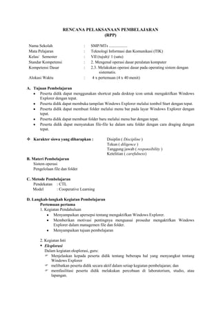 RENCANA PELAKSANAAN PEMBELAJARAN
                                    (RPP)

 Nama Sekolah                    :   SMP/MTs ..................
 Mata Pelajaran                  :   Teknologi Informasi dan Komunikasi (TIK)
 Kelas/ Semester                 :   VII (tujuh)/ 1 (satu)
 Standar Kompetensi              :   2. Mengenal operasi dasar peralatan komputer
 Kompetensi Dasar                :   2.3. Melakukan operasi dasar pada operating sistem dengan
                                          sistematis.
 Alokasi Waktu                   :    4 x pertemuan (4 x 40 menit)

A. Tujuan Pembelajaran
      Peserta didik dapat menggunakan shortcut pada desktop icon untuk mengaktifkan Windows
      Explorer dengan tepat.
      Peserta didik dapat membuka tampilan Windows Explorer melalui tombol Start dengan tepat.
      Peserta didik dapat membuat folder melalui menu bar pada layar Windows Explorer dengan
      tepat.
      Peserta didik dapat membuat folder baru melalui menu bar dengan tepat.
      Peserta didik dapat menyatukan file-file ke dalam satu folder dengan cara draging dengan
      tepat.

 Karakter siswa yang diharapkan :            Disiplin ( Discipline )
                                              Tekun ( diligence )
                                              Tanggung jawab ( responsibility )
                                              Ketelitian ( carefulness)
B. Materi Pembelajaran
   Sistem operasi
   Pengelolaan file dan folder

C. Metode Pembelajaran
   Pendekatan : CTL
   Model       : Cooperative Learning

D. Langkah-langkah Kegiatan Pembelajaran
       Pertemuan pertama
       1. Kegiatan Pendahuluan
               Menyampaikan apersepsi tentang mengaktifkan Windows Explorer.
               Memberikan motivasi pentingnya menguasai prosedur mengaktifkan Windows
               Explorer dalam managemen file dan folder.
               Menyampaikan tujuan pembelajaran

       2. Kegiatan Inti
        Eksplorasi
          Dalam kegiatan eksplorasi, guru:
           Menjelaskan kepada peserta didik tentang beberapa hal yang menyangkut tentang
             Windows Explorer
           melibatkan peserta didik secara aktif dalam setiap kegiatan pembelajaran; dan
           memfasilitasi peserta didik melakukan percobaan di laboratorium, studio, atau
             lapangan.
 