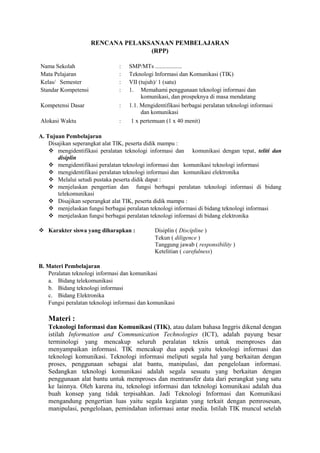 RENCANA PELAKSANAAN PEMBELAJARAN
                                   (RPP)

Nama Sekolah                   :   SMP/MTs ..................
Mata Pelajaran                 :   Teknologi Informasi dan Komunikasi (TIK)
Kelas/ Semester                :   VII (tujuh)/ 1 (satu)
Standar Kompetensi             :   1. Memahami penggunaan teknologi informasi dan
                                        komunikasi, dan prospeknya di masa mendatang
Kompetensi Dasar               :   1.1. Mengidentifikasi berbagai peralatan teknologi informasi
                                        dan komunikasi
Alokasi Waktu                  :    1 x pertemuan (1 x 40 menit)

A. Tujuan Pembelajaran
    Disajikan seperangkat alat TIK, peserta didik mampu :
     mengidentifikasi peralatan teknologi informasi dan komunikasi dengan tepat, teliti dan
        disiplin
     mengidentifikasi peralatan teknologi informasi dan komunikasi teknologi informasi
     mengidentifikasi peralatan teknologi informasi dan komunikasi elektronika
     Melalui setudi pustaka peserta didik dapat :
     menjelaskan pengertian dan fungsi berbagai peralatan teknologi informasi di bidang
        telekomunikasi
     Disajikan seperangkat alat TIK, peserta didik mampu :
     menjelaskan fungsi berbagai peralatan teknologi informasi di bidang teknologi informasi
     menjelaskan fungsi berbagai peralatan teknologi informasi di bidang elektronika

 Karakter siswa yang diharapkan :            Disiplin ( Discipline )
                                              Tekun ( diligence )
                                              Tanggung jawab ( responsibility )
                                              Ketelitian ( carefulness)

B. Materi Pembelajaran
   Peralatan teknologi informasi dan komunikasi
   a. Bidang telekomunikasi
   b. Bidang teknologi informasi
   c. Bidang Elektronika
   Fungsi peralatan teknologi informasi dan komunikasi

   Materi :
   Teknologi Informasi dan Komunikasi (TIK), atau dalam bahasa Inggris dikenal dengan
   istilah Information and Communication Technologies (ICT), adalah payung besar
   terminologi yang mencakup seluruh peralatan teknis untuk memproses dan
   menyampaikan informasi. TIK mencakup dua aspek yaitu teknologi informasi dan
   teknologi komunikasi. Teknologi informasi meliputi segala hal yang berkaitan dengan
   proses, penggunaan sebagai alat bantu, manipulasi, dan pengelolaan informasi.
   Sedangkan teknologi komunikasi adalah segala sesuatu yang berkaitan dengan
   penggunaan alat bantu untuk memproses dan mentransfer data dari perangkat yang satu
   ke lainnya. Oleh karena itu, teknologi informasi dan teknologi komunikasi adalah dua
   buah konsep yang tidak terpisahkan. Jadi Teknologi Informasi dan Komunikasi
   mengandung pengertian luas yaitu segala kegiatan yang terkait dengan pemrosesan,
   manipulasi, pengelolaan, pemindahan informasi antar media. Istilah TIK muncul setelah
 
