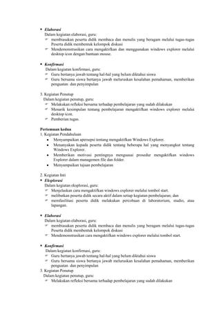  Elaborasi
  Dalam kegiatan elaborasi, guru:
   membiasakan peserta didik membaca dan menulis yang beragam melalui tugas-tugas
     Peserta didik membentuk kelompok diskusi
   Mendemonstrasikan cara mengaktifkan dan menggunakan windows explorer melalui
     desktop icon dengan bantuan mouse.

 Konfirmasi
  Dalam kegiatan konfirmasi, guru:
   Guru bertanya jawab tentang hal-hal yang belum diktahui siswa
   Guru bersama siswa bertanya jawab meluruskan kesalahan pemahaman, memberikan
     penguatan dan penyimpulan

3. Kegiatan Penutup
  Dalam kegiatan penutup, guru:
    Melakukan refleksi bersama terhadap pembelajaran yang sudah dilakukan
    Menarik kesimpulan tentang pembelajaran mengaktifkan windows explorer melalui
      desktop icon.
    Pemberian tugas.

Pertemuan kedua
1. Kegiatan Pendahuluan
        Menyampaikan apersepsi tentang mengaktifkan Windows Explorer.
        Menanyakan kepada peserta didik tentang beberapa hal yang menyangkut tentang
        Windows Explorer.
        Memberikan motivasi pentingnya menguasai prosedur mengaktifkan windows
        Explorer dalam managemen file dan folder.
        Menyampaikan tujuan pembelajaran

2. Kegiatan Inti
 Eksplorasi
   Dalam kegiatan eksplorasi, guru:
    Menjelaskan cara mengaktifkan windows explorer melalui tombol start.
    melibatkan peserta didik secara aktif dalam setiap kegiatan pembelajaran; dan
    memfasilitasi peserta didik melakukan percobaan di laboratorium, studio, atau
      lapangan.

 Elaborasi
  Dalam kegiatan elaborasi, guru:
   membiasakan peserta didik membaca dan menulis yang beragam melalui tugas-tugas
     Peserta didik membentuk kelompok diskusi
   Mendemonstrasikan cara mengaktifkan windows explorer melalui tombol start.

 Konfirmasi
   Dalam kegiatan konfirmasi, guru:
    Guru bertanya jawab tentang hal-hal yang belum diktahui siswa
    Guru bersama siswa bertanya jawab meluruskan kesalahan pemahaman, memberikan
      penguatan dan penyimpulan
3. Kegiatan Penutup
  Dalam kegiatan penutup, guru:
    Melakukan refleksi bersama terhadap pembelajaran yang sudah dilakukan
 