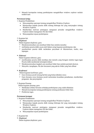  Menarik kesimpulan tentang pembelajaran mengaktifkan windows explorer melalui
    tombol start.

Pertemuan ketiga
1. Kegiatan Pendahuluan
        Menyampaikan apersepsi tentang mengaktifkan Windows Explorer.
        Menanyakan kepada peserta didik tentang beberapa hal yang menyangkut tentang
        Windows Explorer.
        Memberikan motivasi pentingnya menguasai prosedur mengaktifkan windows
        Explorer dalam managemen file dan folder.
        Menyampaikan tujuan pembelajaran

2. Kegiatan Inti
 Eksplorasi
   Dalam kegiatan eksplorasi, guru:
    Mendemonstrasikan cara membuat folder baru melalui menubar.
    melibatkan peserta didik secara aktif dalam setiap kegiatan pembelajaran; dan
    memfasilitasi peserta didik melakukan percobaan di laboratorium, studio, atau
      lapangan.

 Elaborasi
  Dalam kegiatan elaborasi, guru:
   membiasakan peserta didik membaca dan menulis yang beragam melalui tugas-tugas
     Peserta didik membentuk kelompok diskusi
   Mendemonstrasikan langkah cara membuat folder baru melalui perintah shortcut.
   Menyalin, menghapus, file dari document yang ada ke folder yang baru dibuat

 Konfirmasi
  Dalam kegiatan konfirmasi, guru:
   Guru bertanya jawab tentang hal-hal yang belum diktahui siswa
   Guru bersama siswa bertanya jawab meluruskan kesalahan pemahaman, memberikan
     penguatan dan penyimpulan

3. Kegiatan Penutup
  Dalam kegiatan penutup, guru:
    Melakukan refleksi bersama terhadap pembelajaran yang sudah dilakukan
    Menarik kesimpulan tentang pembelajaran tentang pembuatan folder baru.
    Pemberian tugas.

Pertemuan keempat
1. Kegiatan Pendahuluan
        Menyampaikan apersepsi tentang mengaktifkan Windows Explorer.
        Menanyakan kepada peserta didik tentang beberapa hal yang menyangkut tentang
        Windows Explorer.
        Memberika motivasi pentingnya menguasai prosedur mengaktifkan windows
        Explorer dalam managemen file dan folder.
        Menyampaikan tujuan pembelajaran

2. Kegiatan Inti
 Eksplorasi
   Dalam kegiatan eksplorasi, guru:
 