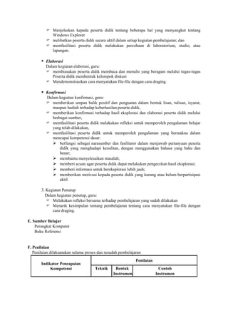  Menjelaskan kepada peserta didik tentang beberapa hal yang menyangkut tentang
            Windows Explorer
           melibatkan peserta didik secara aktif dalam setiap kegiatan pembelajaran; dan
           memfasilitasi peserta didik melakukan percobaan di laboratorium, studio, atau
            lapangan.

        Elaborasi
          Dalam kegiatan elaborasi, guru:
           membiasakan peserta didik membaca dan menulis yang beragam melalui tugas-tugas
             Peserta didik membentuk kelompok diskusi
           Mendemonstrasikan cara menyatukan file-file dengan cara draging.

        Konfirmasi
          Dalam kegiatan konfirmasi, guru:
           memberikan umpan balik positif dan penguatan dalam bentuk lisan, tulisan, isyarat,
             maupun hadiah terhadap keberhasilan peserta didik,
           memberikan konfirmasi terhadap hasil eksplorasi dan elaborasi peserta didik melalui
             berbagai sumber,
           memfasilitasi peserta didik melakukan refleksi untuk memperoleh pengalaman belajar
             yang telah dilakukan,
           memfasilitasi peserta didik untuk memperoleh pengalaman yang bermakna dalam
             mencapai kompetensi dasar:
              berfungsi sebagai narasumber dan fasilitator dalam menjawab pertanyaan peserta
                 didik yang menghadapi kesulitan, dengan menggunakan bahasa yang baku dan
                 benar;
              membantu menyelesaikan masalah;
              memberi acuan agar peserta didik dapat melakukan pengecekan hasil eksplorasi;
              memberi informasi untuk bereksplorasi lebih jauh;
              memberikan motivasi kepada peserta didik yang kurang atau belum berpartisipasi
                 aktif.

       3. Kegiatan Penutup
         Dalam kegiatan penutup, guru:
           Melakukan refleksi bersama terhadap pembelajaran yang sudah dilakukan
           Menarik kesimpulan tentang pembelajaran tentang cara menyatukan file-file dengan
             cara draging.

E. Sumber Belajar
    Perangkat Komputer
    Buku Referensi


F. Penilaian
   Penilaian dilaksanakan selama proses dan sesudah pembelajaran
                                                             Penilaian
       Indikator Pencapaian
            Kompetensi                Teknik     Bentuk                    Contoh
                                                Instrumen                Instrumen
 