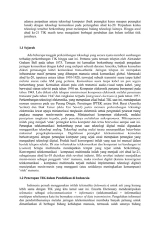 adanya perpaduan antara teknologi komputer (baik perangkat keras maupun perangkat
   lunak) dengan teknologi komunikasi pada pertengahan abad ke-20. Perpaduan kedua
   teknologi tersebut berkembang pesat melampaui bidang teknologi lainnya. Hingga awal
   abad ke-21 TIK masih terus mengalami berbagai perubahan dan belum terlihat titik
   jenuhnya.


1.1 Sejarah

      Ada beberapa tonggak perkembangan teknologi yang secara nyata memberi sumbangan
terhadap perkembangan TIK hingga saat ini. Pertama yaitu temuan telepon oleh Alexander
Graham Bell pada tahun 1875. Temuan ini kemudian berkembang menjadi pengadaan
jaringan komunikasi dengan kabel yang meliputi seluruh daratan Amerika, bahkan kemudian
diikuti pemasangan kabel komunikasi trans-atlantik. Jaringan telepon ini merupakan
infrastruktur masif pertama yang dibangun manusia untuk komunikasi global. Memasuki
abad ke-20, tepatnya antara tahun 1910-1920, terwujud sebuah transmisi suara tanpa kabel
melalui siaran radio AM yang pertama. Komunikasi suara tanpa kabel ini pun segera
berkembang pesat. Kemudian diikuti pula oleh transmisi audio-visual tanpa kabel, yang
berwujud siaran televisi pada tahun 1940-an. Komputer elektronik pertama beroperasi pada
tahun 1943. Lalu diikuti oleh tahapan miniaturisasi komponen elektronik melalui penemuan
transistor pada tahun 1947 dan rangkaian terpadu (integrated electronics) pada tahun 1957.
Perkembangan teknologi elektronika, yang merupakan cikal bakal TIK saat ini, mendapatkan
momen emasnya pada era Perang Dingin. Persaingan IPTEK antara blok Barat (Amerika
Serikat) dan blok Timur (dulu Uni Soviet) justru memacu perkembangan teknologi
elektronika lewat upaya miniaturisasi rangkaian elektronik untuk pengendali pesawat ruang
angkasa maupun mesin-mesin perang. Miniaturisasi komponen elektronik, melalui
penciptaan rangkaian terpadu, pada puncaknya melahirkan mikroprosesor. Mikroprosesor
inilah yang menjadi ‘otak’ perangkat keras komputer dan terus berevolusi sampai saat ini.
Perangkat telekomunikasi berkembang pesat saat teknologi digital mulai digunakan
menggantikan teknologi analog. Teknologi analog mulai terasa menampakkan batas-batas
maksimal pengeksplorasiannya. Digitalisasi perangkat telekomunikasi kemudian
berkonvergensi dengan perangkat komputer yang sejak awal merupakan perangkat yang
mengadopsi teknologi digital. Produk hasil konvergensi inilah yang saat ini muncul dalam
bentuk telepon seluler. Di atas infrastruktur telekomunikasi dan komputasi ini kandungan isi
(content) berupa multimedia mendapatkan tempat yang tepat untuk berkembang.
Konvergensi telekomunikasi - komputasi multimedia inilah yang menjadi ciri abad ke-21,
sebagaimana abad ke-18 dicirikan oleh revolusi industri. Bila revolusi industri menjadikan
mesin-mesin sebagai pengganti ‘otot’ manusia, maka revolusi digital (karena konvergensi
telekomunikasi - komputasi multimedia terjadi melalui implementasi teknologi digital)
menciptakan mesin-mesin yang mengganti (atau setidaknya meningkatkan kemampuan)
‘otak’ manusia.

1.2 Penerapan TIK dalam Pendidikan di Indonesia

      Indonesia pernah menggunakan istilah telematika (telematics) untuk arti yang kurang
lebih sama dengan TIK yang kita kenal saat ini. Encarta Dictionary mendeskripsikan
telematics sebagai telecommunication + informatics (telekomunikasi + informatika)
meskipun sebelumnya kata itu bermakna science of data transmission. Pengolahan informasi
dan pendistribusiannya melalui jaringan telekomunikasi membuka banyak peluang untuk
dimanfaatkan di berbagai bidang kehidupan manusia, termasuk salah satunya bidang
 