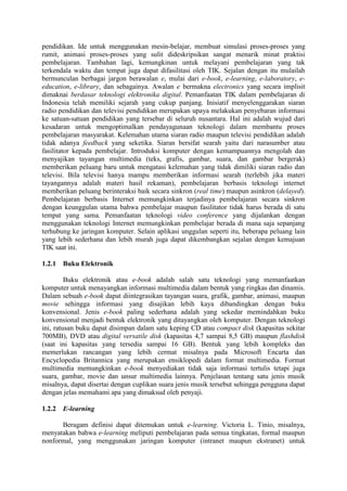 pendidikan. Ide untuk menggunakan mesin-belajar, membuat simulasi proses-proses yang
rumit, animasi proses-proses yang sulit dideskripsikan sangat menarik minat praktisi
pembelajaran. Tambahan lagi, kemungkinan untuk melayani pembelajaran yang tak
terkendala waktu dan tempat juga dapat difasilitasi oleh TIK. Sejalan dengan itu mulailah
bermunculan berbagai jargon berawalan e, mulai dari e-book, e-learning, e-laboratory, e-
education, e-library, dan sebagainya. Awalan e bermakna electronics yang secara implisit
dimaknai berdasar teknologi elektronika digital. Pemanfaatan TIK dalam pembelajaran di
Indonesia telah memiliki sejarah yang cukup panjang. Inisiatif menyelenggarakan siaran
radio pendidikan dan televisi pendidikan merupakan upaya melakukan penyebaran informasi
ke satuan-satuan pendidikan yang tersebar di seluruh nusantara. Hal ini adalah wujud dari
kesadaran untuk mengoptimalkan pendayagunaan teknologi dalam membantu proses
pembelajaran masyarakat. Kelemahan utama siaran radio maupun televisi pendidikan adalah
tidak adanya feedback yang seketika. Siaran bersifat searah yaitu dari narasumber atau
fasilitator kepada pembelajar. Introduksi komputer dengan kemampuannya mengolah dan
menyajikan tayangan multimedia (teks, grafis, gambar, suara, dan gambar bergerak)
memberikan peluang baru untuk mengatasi kelemahan yang tidak dimiliki siaran radio dan
televisi. Bila televisi hanya mampu memberikan informasi searah (terlebih jika materi
tayangannya adalah materi hasil rekaman), pembelajaran berbasis teknologi internet
memberikan peluang berinteraksi baik secara sinkron (real time) maupun asinkron (delayed).
Pembelajaran berbasis Internet memungkinkan terjadinya pembelajaran secara sinkron
dengan keunggulan utama bahwa pembelajar maupun fasilitator tidak harus berada di satu
tempat yang sama. Pemanfaatan teknologi video conference yang dijalankan dengan
menggunakan teknologi Internet memungkinkan pembelajar berada di mana saja sepanjang
terhubung ke jaringan komputer. Selain aplikasi unggulan seperti itu, beberapa peluang lain
yang lebih sederhana dan lebih murah juga dapat dikembangkan sejalan dengan kemajuan
TIK saat ini.

1.2.1 Buku Elektronik

         Buku elektronik atau e-book adalah salah satu teknologi yang memanfaatkan
komputer untuk menayangkan informasi multimedia dalam bentuk yang ringkas dan dinamis.
Dalam sebuah e-book dapat diintegrasikan tayangan suara, grafik, gambar, animasi, maupun
movie sehingga informasi yang disajikan lebih kaya dibandingkan dengan buku
konvensional. Jenis e-book paling sederhana adalah yang sekedar memindahkan buku
konvensional menjadi bentuk elektronik yang ditayangkan oleh komputer. Dengan teknologi
ini, ratusan buku dapat disimpan dalam satu keping CD atau compact disk (kapasitas sekitar
700MB), DVD atau digital versatile disk (kapasitas 4,7 sampai 8,5 GB) maupun flashdisk
(saat ini kapasitas yang tersedia sampai 16 GB). Bentuk yang lebih kompleks dan
memerlukan rancangan yang lebih cermat misalnya pada Microsoft Encarta dan
Encyclopedia Britannica yang merupakan ensiklopedi dalam format multimedia. Format
multimedia memungkinkan e-book menyediakan tidak saja informasi tertulis tetapi juga
suara, gambar, movie dan unsur multimedia lainnya. Penjelasan tentang satu jenis musik
misalnya, dapat disertai dengan cuplikan suara jenis musik tersebut sehingga pengguna dapat
dengan jelas memahami apa yang dimaksud oleh penyaji.

1.2.2 E-learning

      Beragam definisi dapat ditemukan untuk e-learning. Victoria L. Tinio, misalnya,
menyatakan bahwa e-learning meliputi pembelajaran pada semua tingkatan, formal maupun
nonformal, yang menggunakan jaringan komputer (intranet maupun ekstranet) untuk
 