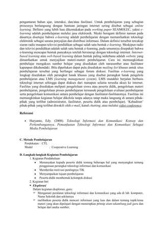 pengantaran bahan ajar, interaksi, dan/atau fasilitasi. Untuk pembelajaran yang sebagian
prosesnya berlangsung dengan bantuan jaringan internet sering disebut sebagai online
learning. Definisi yang lebih luas dikemukakan pada working paper SEAMOLEC, yakni e-
learning adalah pembelajaran melalui jasa elektronik. Meski beragam definisi namun pada
dasarnya disetujui bahwa e-learning adalah pembelajaran dengan memanfaatkan teknologi
elektronik sebagai sarana penyajian dan distribusi informasi. Dalam definisi tersebut tercakup
siaran radio maupun televisi pendidikan sebagai salah satu bentuk e-learning. Meskipun radio
dan televisi pendidikan adalah salah satu bentuk e-learning, pada umumnya disepakati bahwa
e-learning mencapai bentuk puncaknya setelah bersinergi dengan teknologi internet. Internet-
based learning atau web-based learning dalam bentuk paling sederhana adalah website yang
dimanfaatkan untuk menyajikan materi-materi pembelajaran. Cara ini memungkinkan
pembelajar mengakses sumber belajar yang disediakan oleh narasumber atau fasilitator
kapanpun dikehendaki. Bila diperlukan dapat pula disediakan mailing list khusus untuk situs
pembelajaran tersebut yang berfungsi sebagai forum diskusi. Fasilitas e-learning yang
lengkap disediakan oleh perangkat lunak khusus yang disebut perangkat lunak pengelola
pembelajaran atau LMS (learning management system). LMS mutakhir berjalan berbasis
teknologi internet sehingga dapat diakses dari manapun selama tersedia akses ke internet.
Fasilitas yang disediakan meliputi pengelolaan siswa atau peserta didik, pengelolaan materi
pembelajaran, pengelolaan proses pembelajaran termasuk pengelolaan evaluasi pembelajaran
serta pengelolaan komunikasi antara pembelajar dengan fasilitator-fasilitatornya. Fasilitas ini
memungkinkan kegiatan belajar dikelola tanpa adanya tatap muka langsung di antara pihak-
pihak yang terlibat (administrator, fasilitator, peserta didik atau pembelajar). ‘Kehadiran’
pihak-pihak yang terlibat diwakili oleh e-mail, kanal chatting, atau melalui video conference.

Referensi

       Haryanto, Edy. (2008). Teknologi Informasi dan Komunikasi: Konsep dan
       Perkembangannya. Pemanfaatan Teknologi Informasi dan Komunikasi Sebagai
       Media Pembelajaran


C. Metode Pembelajaran
   Pendekatan : CTL
   Model            : Cooperative Learning

D. Langkah-langkah Kegiatan Pembelajaran
       1. Kegiatan Pendahuluan
               Menanyakan kepada peserta didik tentang beberapa hal yang menyangkut tentang
               penggunaan perangkat teknologi informasi dan komunikasi
               Memberika motivasi pentingnya TIK
               Menyampaikan tujuan pembelajaran
               Peserta didik membentuk kelompok diskusi
       2. Kegiatan Inti
        Eksplorasi
          Dalam kegiatan eksplorasi, guru:
           Mengamati peralatan teknologi informasi dan komunikasi yang ada di lab. komputer,
             Nama Sekolah dan sekitarnya
           melibatkan peserta didik mencari informasi yang luas dan dalam tentang topik/tema
             materi yang akan dipelajari dengan menerapkan prinsip alam takambang jadi guru dan
             belajar dari aneka sumber;
 