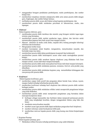  menggunakan beragam pendekatan pembelajaran, media pembelajaran, dan sumber
    belajar lain;
   memfasilitasi terjadinya interaksi antarpeserta didik serta antara peserta didik dengan
    guru, lingkungan, dan sumber belajar lainnya;
   melibatkan peserta didik secara aktif dalam setiap kegiatan pembelajaran; dan
   memfasilitasi peserta didik melakukan percobaan di laboratorium, studio, atau
    lapangan.

 Elaborasi
  Dalam kegiatan elaborasi, guru:
   membiasakan peserta didik membaca dan menulis yang beragam melalui tugas-tugas
     tertentu yang bermakna;
   memfasilitasi peserta didik melalui pemberian tugas, diskusi, dan lain-lain untuk
     memunculkan gagasan baru baik secara lisan maupun tertulis;
   Mencari informasi di media cetak (buku, majalah dsb.) tentang perangkat teknologi
     informasi dan komunikasi
   Mengerjakan lembar kerja.
   memberi kesempatan untuk berpikir, menganalisis, menyelesaikan masalah, dan
     bertindak tanpa rasa takut;
   memfasilitasi peserta didik dalam pembelajaran kooperatif dan kolaboratif;
   memfasilitasi peserta didik berkompetisi secara sehat untuk meningkatkan prestasi
     belajar;
   memfasilitasi peserta didik membuat laporan eksplorasi yang dilakukan baik lisan
     maupun tertulis, secara individual maupun kelompok;
   memfasilitasi peserta didik untuk menyajikan hasil kerja individual maupun kelompok;
   memfasilitasi peserta didik melakukan pameran, turnamen, festival, serta produk yang
     dihasilkan;
   memfasilitasi peserta didik melakukan kegiatan yang menumbuhkan kebanggaan dan
     rasa percaya diri peserta didik.

 Konfirmasi
  Dalam kegiatan konfirmasi, guru:
   memberikan umpan balik positif dan penguatan dalam bentuk lisan, tulisan, isyarat,
     maupun hadiah terhadap keberhasilan peserta didik,
   memberikan konfirmasi terhadap hasil eksplorasi dan elaborasi peserta didik melalui
     berbagai sumber,
   memfasilitasi peserta didik melakukan refleksi untuk memperoleh pengalaman belajar
     yang telah dilakukan,
   memfasilitasi peserta didik untuk memperoleh pengalaman yang bermakna dalam
     mencapai kompetensi dasar:
      berfungsi sebagai narasumber dan fasilitator dalam menjawab pertanyaan peserta
         didik yang menghadapi kesulitan, dengan menggunakan bahasa yang baku dan
         benar;
      membantu menyelesaikan masalah;
      memberi acuan agar peserta didik dapat melakukan pengecekan hasil eksplorasi;
      memberi informasi untuk bereksplorasi lebih jauh;
      memberikan motivasi kepada peserta didik yang kurang atau belum berpartisipasi
         aktif.

3. Kegiatan Penutup
  Dalam kegiatan penutup, guru:
    Melakukan refleksi bersama terhadap pembelajaran yang sudah dilakukan
 