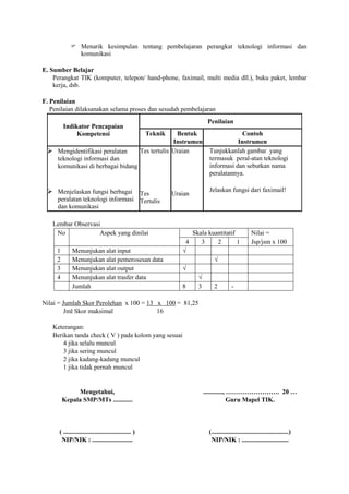  Menarik kesimpulan tentang pembelajaran perangkat teknologi informasi dan
              komunikasi

E. Sumber Belajar
    Perangkat TIK (komputer, telepon/ hand-phone, faximail, multi media dll.), buku paket, lembar
    kerja, dsb.

F. Penilaian
   Penilaian dilaksanakan selama proses dan sesudah pembelajaran
                                                                                  Penilaian
         Indikator Pencapaian
              Kompetensi                                Teknik       Bentuk                    Contoh
                                                                    Instrumen                Instrumen
  Mengidentifikasi peralatan                          Tes tertulis Uraian        Tunjukkanlah gambar yang
     teknologi informasi dan                                                      termasuk peral-atan teknologi
     komunikasi di berbagai bidang                                                informasi dan sebutkan nama
                                                                                  peralatannya.

  Menjelaskan fungsi berbagai     Tes                            Uraian
                                                                                  Jelaskan fungsi dari faximail!
     peralatan teknologi informasi Tertulis
     dan komunikasi

   Lembar Observasi
    No             Aspek yang dinilai                                      Skala kuantitatif               Nilai =
                                                                       4      3     2        1             Jsp/jsm x 100
     1       Menunjukan alat input                                    √
     2       Menunjukan alat pemerosesan data                                        √
     3       Menunjukan alat output                                   √
     4       Menunjukan alat trasfer data                                    √
             Jumlah                                                   8      3       2         -

Nilai = Jumlah Skor Perolehan x 100 = 13 x 100 = 81,25
         Jml Skor maksimal               16

   Keterangan:
   Berikan tanda check ( V ) pada kolom yang sesuai
       4 jika selalu muncul
       3 jika sering muncul
       2 jika kadang-kadang muncul
       1 jika tidak pernah muncul


              Mengetahui,                                                        ............, ……………………. 20 …
         Kepala SMP/MTs ............                                                           Guru Mapel TIK.



      ( .......................................... )                              (................................................)
       NIP/NIK : .........................                                         NIP/NIK : .............................
 