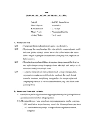 RPP
(RENCANA PELAKSANAAN PEMBELAJARAN)

Sekolah

: SMPN 3 Rantau Bayur

Mata Pelajaran

: Matematika

Kelas/Semester

: IX / Ganjil

Materi Pokok

: Peluang dan Statistika

Alokasi Waktu

: 2 x 40 menit

A. Kompetensi Inti
KI 1

: Menghargai dan menghayati ajaran agama yang dianutnya.

KI 2

: Menghargai dan menghayati perilaku jujur, disiplin, tanggung jawab, peduli
(toleransi, gotong royong), santun, percaya diri, dalam berinteraksi secara
efektif dengan lingkungan sosial dan alam dalam jangkauan pergaulan dan
keberadaannya.

KI 3

: Memahami pengetahuan (faktual, konseptual, dan prosedural) berdasarkan
rasa ingin tahunya tentang ilmu pengetahuan, teknologi, seni, budaya terkait
fenomena dan kejadian tampak mata.

KI 4

: Mencoba, mengolah dan menyaji dalam ranah konkret (menggunakan,
mengurai, merangkai, memodifikasi, dan membuat) dan ranah abstrak
(menulis, membaca, menghitung, menggambar, dan mengarang) sesuai
dengan yang dipelajari di sekolah dan sumber lain yang sama dalam sudut
pandang / teori

B. Kompetensi Dasar dan Indikator
2.3 Menunjukkan perilaku jujur dan bertanggung jawab sebagai wujud implementasi
kejujuran dalam melaporkan data pengamatan
3.13. Memahami konsep ruang sampel dan menentukan anggota melalui percobaan.
3.13.1 Menjelaskan pengertian ruang sampel dan titik sampel suatu percobaan
3.13.2 Menentukan ruang sampel suatu percobaan dengan mendata titik
sampelnya

 