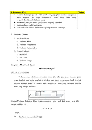 1. Pertemuan Ke-1 Waktu
 Meminta beberapa peserta didik untuk mengungkapkan manfaat mempelajari
materi pelajaran Gaya dapat menghasilkan Usaha, energi kinetic, energi
potensial dan hukum kekekalan energi
 Memeriksa pekerjaan siswa yang selesai langsung diperiksa.
 Mengagendakan pekerjaan rumah.
 Menyampaikan rencana pembelajaran pada pertemuan berikutnya.
I. Instrumen Penilaian
A. Teknik Penilaian
1. Penilaian Sikap
2. Penilaian Pengetahuan
3. Penilaian Keterampilan
B. Bentuk Penilaian
1. Observasi
2. Tes Uraian
3. Penilaian kinerja
Lampiran 1: Materi Pembelajaran
Materi Pembelajaran
USAHA DAN ENERGI
Sebuah benda dikatakan melakukan usaha jika ada gaya yang dilakukan pada
benda tersebut atau benda tersebut memberikan gaya yang menyebabkan benda tersebut
berubah posisinya.Berikut ini gambar untuk menjelaskan usaha yang dilakukan terhadap
benda yang arahnya horisontal.
Usaha (W) dapat dituliskan dalam bentuk matematis, yaitu hasil kali antara gaya (F)
dan perpindahan (s).
𝑊 = 𝐹 𝑥 𝑠
Dengan:
𝑊 = 𝑈𝑠𝑎ℎ𝑎, 𝑠𝑎𝑡𝑢𝑎𝑛𝑛𝑦𝑎 𝑗𝑜𝑢𝑙𝑒 ( 𝐽 )
 