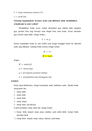 𝐹 = 𝐺𝑎𝑦𝑎, 𝑠𝑎𝑡𝑢𝑎𝑛𝑛𝑦𝑎 𝑛𝑒𝑤𝑡𝑜𝑛 ( 𝑁 )
𝑠 = 𝑗𝑎𝑟𝑎𝑘 (𝑚)
Sekarang, bagaimanakah besarnya usaha yang dilakukan untuk memindahkan
sebuahbenda ke arah vertikal?
Memindahkan benda secara vertikal memerlukan gaya minimal untuk mengatasi
gaya gravitasi bumi yang besarnya sama dengan berat suatu benda. Secara matematis
gaya tersebut dapat ditulis sebagai berikut :
𝐹 = 𝑚 . 𝑔
Karena perpindahan benda ke arah vertikal sama dengan ketinggian benda (h), diperoleh
usaha yang dilakukan terhadap benda tersebut sebagai berikut.
𝑊 = 𝐹 𝑠
𝑊 = 𝑚 𝑔 ℎ
dengan:
𝑊 = 𝑢𝑠𝑎ℎ𝑎 (𝐽)
𝑚 = 𝑚𝑎𝑠𝑠𝑎 (𝑘𝑔)
𝑔 = 𝑝𝑒𝑟𝑐𝑒𝑝𝑎𝑡𝑎𝑛 𝑔𝑟𝑎𝑣𝑖𝑡𝑎𝑠𝑖 (𝑁/𝑘𝑔)
ℎ = 𝑝𝑒𝑟𝑝𝑖𝑛𝑑𝑎ℎ𝑎𝑛 𝑎𝑡𝑎𝑢 𝑘𝑒𝑡𝑖𝑛𝑔𝑔𝑖𝑎𝑛 (𝑚)
ENERGI
Energi dapat didefinisikan sebagai kemampuan untuk melakukan usaha. Bentuk-bentuk
energi antara lain :
1. energi nuklir
2. energi kimia
3. energi listrik
4. energi cahaya
5. energi bunyi, dan lain-lain.
Contoh perubahan energi antara lain sebagai berikut.
1. Energi listrik menjadi energi panas, misalnya pada setrika listrik, kompor listrik,
dansolder listrik.
2. Energi listrik menjadi energi cahaya, misalnya pada lampu.
 
