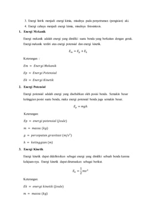 3. Energi listrik menjadi energi kimia, misalnya pada penyetruman (pengisian) aki.
4. Energi cahaya menjadi energi kimia, misalnya fotosintesis.
1. Energi Mekanik
Energi mekanik adalah energi yang dimiliki suatu benda yang berkaitan dengan gerak.
Energi mekanik terdiri atas energi potensial dan energi kinetik.
𝐸𝑚 = 𝐸𝑝 + 𝐸𝑘
Keterangan :
𝐸𝑚 = 𝐸𝑛𝑒𝑟𝑔𝑖 𝑀𝑒𝑘𝑎𝑛𝑖𝑘
𝐸𝑝 = 𝐸𝑛𝑒𝑟𝑔𝑖 𝑃𝑜𝑡𝑒𝑛𝑠𝑖𝑎𝑙
𝐸𝑘 = 𝐸𝑛𝑒𝑟𝑔𝑖 𝐾𝑖𝑛𝑒𝑡𝑖𝑘
2. Energi Potensial
Energi potensial adalah energi yang disebabkan oleh posisi benda. Semakin besar
ketinggian posisi suatu benda, maka energi potensial benda juga semakin besar.
𝐸𝑝 = 𝑚𝑔ℎ
Keterangan:
𝐸𝑝 = 𝑒𝑛𝑒𝑟𝑔𝑖 𝑝𝑜𝑡𝑒𝑛𝑠𝑖𝑎𝑙 (𝐽𝑜𝑢𝑙𝑒)
𝑚 = 𝑚𝑎𝑠𝑠𝑎 (𝑘𝑔)
𝑔 = 𝑝𝑒𝑟𝑐𝑒𝑝𝑎𝑡𝑎𝑛 𝑔𝑟𝑎𝑣𝑖𝑡𝑎𝑠𝑖 (𝑚/𝑠2
)
ℎ = 𝑘𝑒𝑡𝑖𝑛𝑔𝑔𝑖𝑎𝑛 (𝑚)
3. Energi Kinetik
Energi kinetik dapat didefinisikan sebagai energi yang dimiliki sebuah benda karena
kelajuan-nya. Energi kinetik dapat dirumuskan sebagai berikut.
𝐸𝑘 =
1
2
𝑚𝑣2
Keterangan:
𝐸𝑘 = 𝑒𝑛𝑒𝑟𝑔𝑖 𝑘𝑖𝑛𝑒𝑡𝑖𝑘 (𝐽𝑜𝑢𝑙𝑒)
𝑚 = 𝑚𝑎𝑠𝑠𝑎 (𝑘𝑔)
 