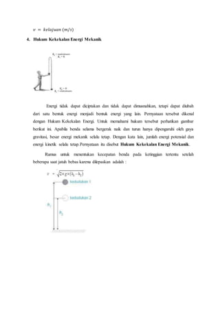 𝑣 = 𝑘𝑒𝑙𝑎𝑗𝑢𝑎𝑛 (𝑚/𝑠)
4. Hukum Kekekalan Energi Mekanik
Energi tidak dapat diciptakan dan tidak dapat dimusnahkan, tetapi dapat diubah
dari satu bentuk energi menjadi bentuk energi yang lain. Pernyataan tersebut dikenal
dengan Hukum Kekekalan Energi. Untuk memahami hukum tersebut perhatikan gambar
berikut ini. Apabila benda selama bergerak naik dan turun hanya dipengaruhi oleh gaya
gravitasi, besar energi mekanik selalu tetap. Dengan kata lain, jumlah energi potensial dan
energi kinetik selalu tetap.Pernyataan itu disebut Hukum Kekekalan Energi Mekanik.
Rumus untuk menentukan kecepatan benda pada ketinggian tertentu setelah
beberapa saat jatuh bebas karena dilepaskan adalah :
 