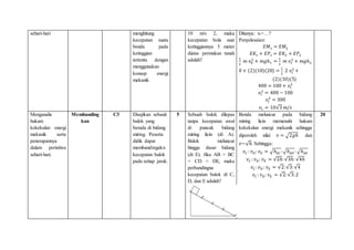 sehari-hari menghitung
kecepatan suatu
benda pada
ketinggian
tertentu dengan
menggunakan
konsep energi
mekanik
10 m/s 2, maka
kecepatan bola saat
ketinggiannya 5 meter
diatas permukan tanah
adalah?
Ditanya: vt=…?
Penyelesaian:
𝐸𝑀1 = 𝐸𝑀2
𝐸𝐾1 + 𝐸𝑃1 = 𝐸𝐾2 + 𝐸𝑃2
1
2
𝑚 𝑣0
2
+ 𝑚𝑔ℎ1 =
1
2
𝑚 𝑣𝑡
2
+ 𝑚𝑔ℎ2
0 + (2)(10)(20) =
1
2
2 𝑣𝑡
2
+
(2)(10)(5)
400 = 100 + 𝑣𝑡
2
𝑣𝑡
2
= 400 − 100
𝑣𝑡
2
= 300
𝑣𝑡 = 10√3 𝑚/𝑠
Menganalis
hukum
kekekalan energi
mekanik serta
penerapannya
dalam peristiwa
sehari-hari.
Membanding
kan
C3 Disajikan sebauh
balok yang
berada di bidang
miring. Peserta
didik dapat
membandingakn
kecepatan balok
pada setiap jarak.
5 Sebuah balok dilepas
tanpa kecepatan awal
di puncak bidang
miring licin (di A).
Balok meluncur
hingga dasar bidang
(di E). Jika AB = BC
= CD = DE, maka
perbandingna
kecepatan balok di C,
D, dan E adalah?
Benda meluncur pada bidang
miring licin memenuhi hukum
kekekalan energi mekanik sehingga
diperoleh nilai 𝑣 = √2𝑔ℎ dan
𝑣~√ℎ. Sehingga:
𝑣𝐶 : 𝑣𝐷: 𝑣𝐸 = √ℎ𝐴𝐶 :√ℎ𝐴𝐷 : √ℎ𝐴𝐸
𝑣𝐶 : 𝑣𝐷: 𝑣𝐸 = √2ℎ:√3ℎ: √4ℎ
𝑣𝐶 :𝑣𝐷 : 𝑣𝐸 = √2:√3:√4
𝑣𝐶 : 𝑣𝐷: 𝑣𝐸 = √2:√3:2
20
 