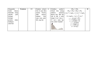 Menganalisis
bentuk hukum
kekekalan energi
mekanik pada
berbagai
berbagai
peristiwa dalam
kehidupan
sehari-hari
Penalaran C3 Disajikan sebuah
bola di suatu titik
tertentu. Peserta
didik mencari
kelajuan bola
yang sama pada
titik yang lain
6 Perhatikan gambar!
Sebuah bola sedang
meluncur menuruni
lintasan licin. Bila laju
bola di titik A sama
dengan 6 ms-1 dan g =
10 ms-2, maka laju
bola di titik B adalah?
𝐸𝑀𝐵 = 𝐸𝑀𝐴
𝐸𝐾𝐵 + 𝐸𝑃𝐵 = 𝐸𝐾𝐴 + 𝐸𝑃𝐴
1
2
𝑚 𝑣2
+ 𝑚𝑔ℎ1 =
1
2
𝑚 𝑣2
+ 𝑚𝑔ℎ2
0 + 𝑚𝑔(ℎ1 − ℎ2) =
1
2
𝑚 𝑣2
𝑣 = √2.𝑔(ℎ1 − ℎ2)
𝑣 = √2.10(6 − 1)
𝑣 = √2.10(5)
𝑣 = √100 𝑚/𝑠
𝑣 = 10 𝑚/𝑠
20
 