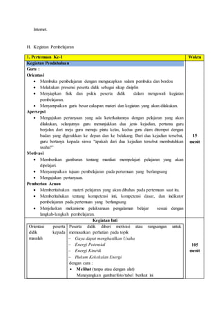 Internet.
H. Kegiatan Pembelajaran
1. Pertemuan Ke-1 Waktu
Kegiatan Pendahuluan
Guru :
Orientasi
 Membuka pembelajaran dengan mengucapkan salam pembuka dan berdoa
 Melakukan presensi peserta didik sebagai sikap disiplin
 Menyiapkan fisik dan psikis peserta didik dalam mengawali kegiatan
pembelajaran.
 Menyampaikan garis besar cakupan materi dan kegiatan yang akan dilakukan.
Apersepsi
 Mengajukan pertanyaan yang ada keterkaitannya dengan pelajaran yang akan
dilakukan, selanjutnya guru menunjukkan dua jenis kejadian, pertama guru
berjalan dari meja guru menuju pintu kelas, kedua guru diam ditempat dengan
badan yang digerakkan ke depan dan ke belakang. Dari dua kejadian tersebut,
guru bertanya kepada siswa “apakah dari dua kejadian tersebut membutuhkan
usaha?”
Motivasi
 Memberikan gambaran tentang manfaat mempelajari pelajaran yang akan
dipelajari.
 Menyampaikan tujuan pembelajaran pada pertemuan yang berlangsung
 Mengajukan pertanyaan.
Pemberian Acuan
 Memberitahukan materi pelajaran yang akan dibahas pada pertemuan saat itu.
 Memberitahukan tentang kompetensi inti, kompetensi dasar, dan indikator
pembelajaran pada pertemuan yang berlangsung
 Menjelaskan mekanisme pelaksanaan pengalaman belajar sesuai dengan
langkah-langkah pembelajaran.
15
menit
Kegiatan Inti
Orientasi peserta
didik kepada
masalah
Peserta didik diberi motivasi atau rangsangan untuk
memusatkan perhatian pada topik
 Gaya dapat menghasilkan Usaha
 Energi Potensial
 Energi Kinetik
 Hukum Kekekalan Energi
dengan cara :
 Melihat (tanpa atau dengan alat)
Menayangkan gambar/foto/tabel berikut ini
105
menit
 