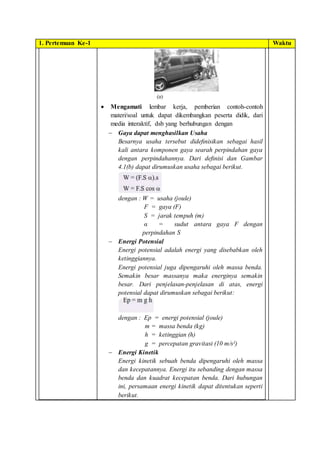 1. Pertemuan Ke-1 Waktu
 Mengamati lembar kerja, pemberian contoh-contoh
materi/soal untuk dapat dikembangkan peserta didik, dari
media interaktif, dsb yang berhubungan dengan
 Gaya dapat menghasilkan Usaha
Besarnya usaha tersebut dideﬁnisikan sebagai hasil
kali antara komponen gaya searah perpindahan gaya
dengan perpindahannya. Dari deﬁnisi dan Gambar
4.1(b) dapat dirumuskan usaha sebagai berikut.
dengan : W = usaha (joule)
F = gaya (F)
S = jarak tempuh (m)
α = sudut antara gaya F dengan
perpindahan S
 Energi Potensial
Energi potensial adalah energi yang disebabkan oleh
ketinggiannya.
Energi potensial juga dipengaruhi oleh massa benda.
Semakin besar massanya maka energinya semakin
besar. Dari penjelasan-penjelasan di atas, energi
potensial dapat dirumuskan sebagai berikut:
dengan : Ep = energi potensial (joule)
m = massa benda (kg)
h = ketinggian (h)
g = percepatan gravitasi (10 m/s²)
 Energi Kinetik
Energi kinetik sebuah benda dipengaruhi oleh massa
dan kecepatannya. Energi itu sebanding dengan massa
benda dan kuadrat kecepatan benda. Dari hubungan
ini, persamaan energi kinetik dapat ditentukan seperti
berikut.
 