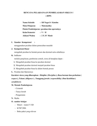 RENCANA PELAKSANAAN PEMBELAJARAN SIKLUS 1
( RPP)
Nama Sekolah : SD Negeri 4 Katobu
Mata Pelajaran : Matematika
Pokok Pembelajaran: pecahan dan operasinya
Kelas/Semester : V / II
Alokasi Waktu : 2 X 35 Menit
I. Standar Kompetensi :
menggunakan pecahan dalam pemecahan masalah
J. Kompetensi Dasar
mengubah pecahan ke bentuk persen dan desimal serta sebaliknya
K. Indikator
melalui penjelasan, pemberian contoh, siswa di harapkan dapat :
1. Mengubah pecahan biasa ke pecahan desimal
2. Mengubah pecahan desimal menjadi pecahan biasa
3. Mengubah pecahan biasa ke dalam bentuk persen
L. Pecahan dan Operasinya
Karakter siswa yang diharapkan : Disiplin ( Discipline ), Rasa hormat dan perhatian (
respect ), Tekun ( diligence ) , Tanggung jawab ( responsibility ) Dan Ketelitian (
carefulness)
M. Metode Pembelajaran
- Ceramah
- Tanya Jawab
- Pengamatan
N. Media
O. sumber belajar
- Materi – materi V SD
- KTSP 2006
- Buku paket yang relevan
 
