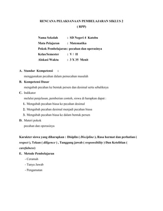 RENCANA PELAKSANAAN PEMBELAJARAN SIKLUS 2
( RPP)
Nama Sekolah : SD Negeri 4 Katobu
Mata Pelajaran : Matematika
Pokok Pembelajaran: pecahan dan operasinya
Kelas/Semester : V / II
Alokasi Waktu : 3 X 35 Menit
A. Standar Kompetensi :
menggunakan pecahan dalam pemecahan masalah
B. Kompetensi Dasar
mengubah pecahan ke bentuk persen dan desimal serta sebaliknya
C. Indikator
melalui penjelasan, pemberian contoh, siswa di harapkan dapat :
1. Mengubah pecahan biasa ke pecahan desimal
2. Mengubah pecahan desimal menjadi pecahan biasa
3. Mengubah pecahan biasa ke dalam bentuk persen
D. Materi pokok
pecahan dan operasinya
Karakter siswa yang diharapkan : Disiplin ( Discipline ), Rasa hormat dan perhatian (
respect ), Tekun ( diligence ) , Tanggung jawab ( responsibility ) Dan Ketelitian (
carefulness)
E. Metode Pembelajaran
- Ceramah
- Tanya Jawab
- Pengamatan
 