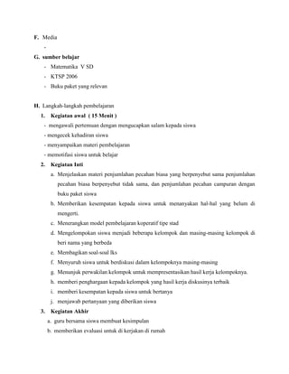 F. Media
-
G. sumber belajar
- Matematika V SD
- KTSP 2006
- Buku paket yang relevan
H. Langkah-langkah pembelajaran
1. Kegiatan awal ( 15 Menit )
- mengawali pertemuan dengan mengucapkan salam kepada siswa
- mengecek kehadiran siswa
- menyampaikan materi pembelajaran
- memotifasi siswa untuk belajar
2. Kegiatan Inti
a. Menjelaskan materi penjumlahan pecahan biasa yang berpenyebut sama penjumlahan
pecahan biasa berpenyebut tidak sama, dan penjumlahan pecahan campuran dengan
buku paket siswa
b. Memberikan kesempatan kepada siswa untuk menanyakan hal-hal yang belum di
mengerti.
c. Menerangkan model pembelajaran koperatif tipe stad
d. Mengelompokan siswa menjadi beberapa kelompok dan masing-masing kelompok di
beri nama yang berbeda
e. Membagikan soal-soal lks
f. Menyuruh siswa untuk berdiskusi dalam kelompoknya masing-masing
g. Menunjuk perwakilan kelompok untuk mempresentasikan hasil kerja kelompoknya.
h. memberi penghargaan kepada kelompok yang hasil kerja diskusinya terbaik
i. memberi kesempatan kepada siswa untuk bertanya
j. menjawab pertanyaan yang diberikan siswa
3. Kegiatan Akhir
a. guru bersama siswa membuat kesimpulan
b. memberikan evaluasi untuk di kerjakan di rumah
 