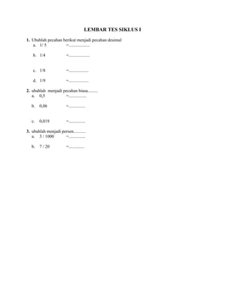 LEMBAR TES SIKLUS I
1. Ubahlah pecahan berikut menjadi pecahan desimal
a. 1/ 5 =...................
b. 1/4 =...................
c. 1/8 =..................
d. 1/9 =..................
2. ubahlah menjadi pecahan biasa.........
a. 0,5 =................
b. 0,06 =...............
c. 0,019 =...............
3. ubahlah menjadi persen...........
a. 3 / 1000 =...............
b. 7 / 20 =..............
 