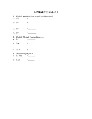 LEMBAR TES SIKLUS I
1. Ubahlah pecahan berikut menjadi pecahan desimal
a. 1/ 5 =...................
b. 1/4 =...................
a. 1/8 =..................
b. 1/9 =..................
2. Ubahlah Menjadi Pecahan Biasa.........
a. 0,5 =................
b. 0,06 =...............
c. 0,019 =...............
3. ubahlah menjadi persen...........
a. 3 / 1000 =...............
b. 7 / 20 =..............
 