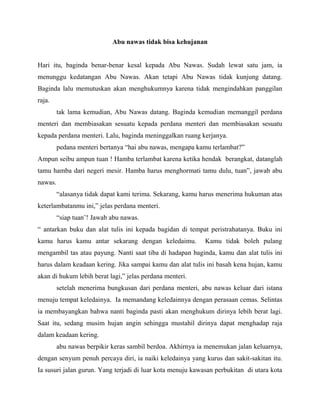 Abu nawas tidak bisa kehujanan
Hari itu, baginda benar-benar kesal kepada Abu Nawas. Sudah lewat satu jam, ia
menunggu kedatangan Abu Nawas. Akan tetapi Abu Nawas tidak kunjung datang.
Baginda lalu memutuskan akan menghukumnya karena tidak mengindahkan panggilan
raja.
tak lama kemudian, Abu Nawas datang. Baginda kemudian memanggil perdana
menteri dan membiasakan sesuatu kepada perdana menteri dan membiasakan sesuatu
kepada perdana menteri. Lalu, baginda meninggalkan ruang kerjanya.
pedana menteri bertanya “hai abu nawas, mengapa kamu terlambat?”
Ampun seibu ampun tuan ! Hamba terlambat karena ketika hendak berangkat, datanglah
tamu hamba dari negeri mesir. Hamba harus menghormati tamu dulu, tuan”, jawab abu
nawas.
“alasanya tidak dapat kami terima. Sekarang, kamu harus menerima hukuman atas
keterlambatanmu ini,” jelas perdana menteri.
“siap tuan’! Jawab abu nawas.
“ antarkan buku dan alat tulis ini kepada bagidan di tempat peristrahatanya. Buku ini
kamu harus kamu antar sekarang dengan keledaimu. Kamu tidak boleh pulang
mengambil tas atau payung. Nanti saat tiba di hadapan baginda, kamu dan alat tulis ini
harus dalam keadaan kering. Jika sampai kamu dan alat tulis ini basah kena hujan, kamu
akan di hukum lebih berat lagi,” jelas perdana menteri.
setelah menerima bungkusan dari perdana menteri, abu nawas keluar dari istana
menuju tempat keledainya. Ia memandang keledainnya dengan perasaan cemas. Selintas
ia membayangkan bahwa nanti baginda pasti akan menghukum dirinya lebih berat lagi.
Saat itu, sedang musim hujan angin sehingga mustahil dirinya dapat menghadap raja
dalam keadaan kering.
abu nawas berpikir keras sambil berdoa. Akhirnya ia menemukan jalan keluarnya,
dengan senyum penuh percaya diri, ia naiki keledainya yang kurus dan sakit-sakitan itu.
Ia susuri jalan gurun. Yang terjadi di luar kota menuju kawasan perbukitan di utara kota
 