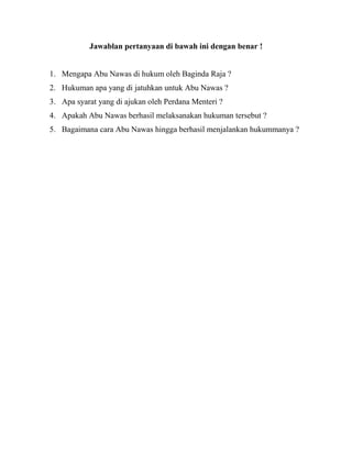 Jawablan pertanyaan di bawah ini dengan benar !
1. Mengapa Abu Nawas di hukum oleh Baginda Raja ?
2. Hukuman apa yang di jatuhkan untuk Abu Nawas ?
3. Apa syarat yang di ajukan oleh Perdana Menteri ?
4. Apakah Abu Nawas berhasil melaksanakan hukuman tersebut ?
5. Bagaimana cara Abu Nawas hingga berhasil menjalankan hukummanya ?
 